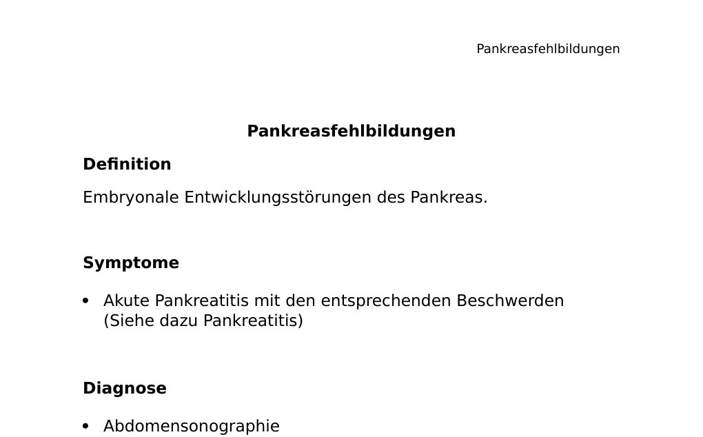 Pankreasfehlbildungen Definition Embryonale Entwicklungsstörungen des Pankreas. Symptome Akute Pankreatitis mit den entsprechenden Beschwerden (Siehe dazu Pankreatitis) Diagnose Abdomensonographie CT MRCP ERCP Einteilung: Pankreas anulareDas Pankreas anulare entsteht, wenn die vordere und das hintere Pankreasanlage nicht vollständig miteinander verschmelzen, was zu einer ringförmigen Lage des Pankreas um den Zwölffingerdarm führt.Symptome:Einengung des Duodenums mit Entzündung und Ulzerationen des stenosierten BereichesÜbelkeit / Erbrechen Wachstumsstörungen des Neugeborenen Bei Erwachsenen: Abflussstörung des Pankreassekrets mit Symptomen Pankreatitis Wie eine Raumforderung Differentialdiagnosen: Ösophagusatresie Therapie: Bei Duodenalstenose: Chirurgische Resektion des Darmanteils Ansonsten konservative Therapie Pankreas aberrans (Ektopes oder heterotopes Pankreas) In 1-3% der Fälle…
