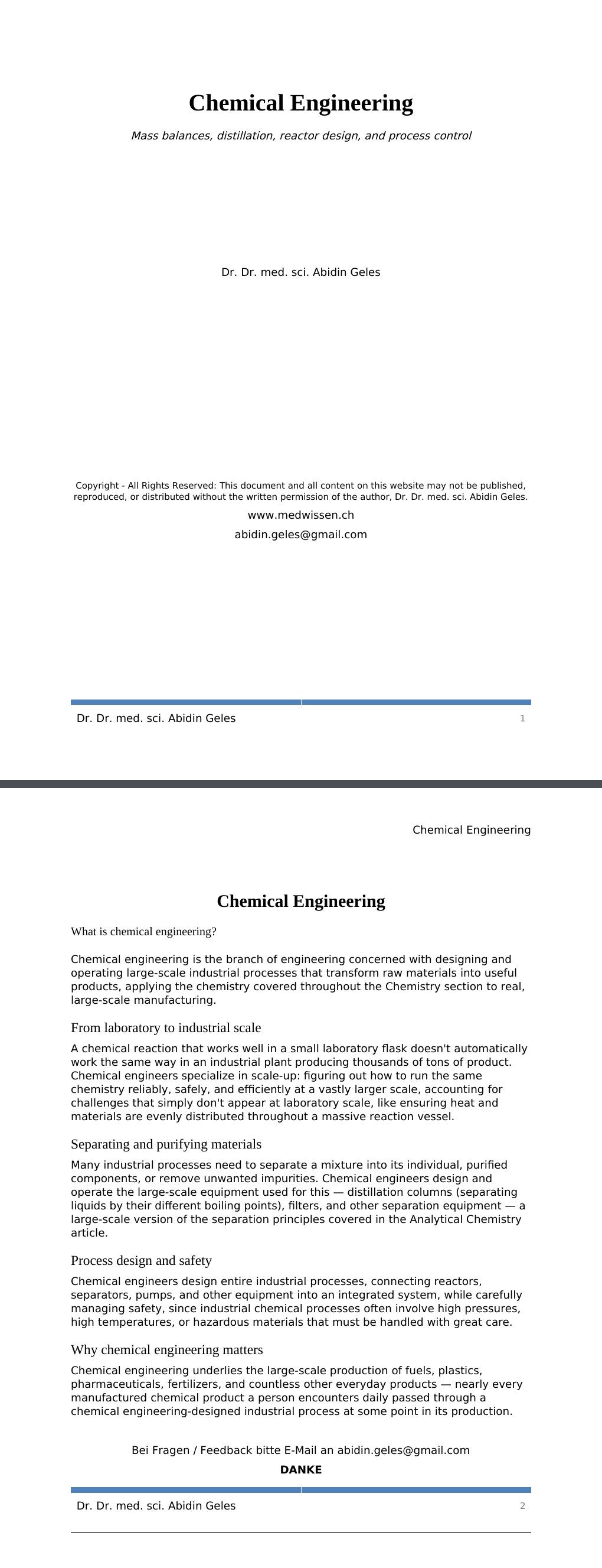 Mass balances, distillation, reactor design, and process control Dr. Dr. med. sci. Abidin GelesCopyright - All Rights Reserved: This document and all content on this website may not be published, reproduced, or distributed without the written permission of the author, Dr. Dr. med. sci. Abidin Geles.www.medwissen.ch Chemical Engineering What is chemical engineering?Chemical engineering is the branch of engineering concerned with designing and operating large-scale industrial processes that transform raw materials into useful products, applying the chemistry covered throughout the Chemistry section to real, large-scale manufacturing.…
