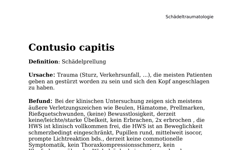 Contusio capitis Definition: SchädelprellungUrsache: Trauma (Sturz, Verkehrsunfall, ...), die meisten Patienten geben an gestürzt worden zu sein und sich den Kopf angeschlagen zu haben.Befund: Bei der klinischen Untersuchung zeigen sich meistens äußere Verletzungszeichen wie Beulen, Hämatome, Prellmarken, Rießquetschwunden, (keine) Bewusstlosigkeit, derzeit keine/leichte/starke Übelkeit, kein Erbrachen, 2x erbrochen , die HWS ist klinisch vollkommen frei, die HWS ist an Beweglichkeit schmerzbedingt eingeschränkt, Pupillen rund, mittelweit isocor, prompte Lichtreaktion bds., derzeit keine commotionelle Symptomatik, kein Thoraxkompressionsschmerz, kein Klopfschmerz über der Wirbelsäule, keine retrograde oder anterograde Amnesie, in allen Qualitäten orientiert, ungestörter Visus, geringe Dysästhesien im Bereich der Prellmarke, keine weiteren Beschwerden, der Patient grob neurologisch unauffällig…