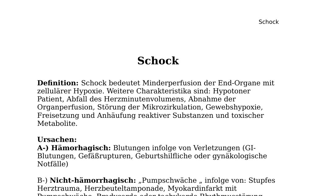 SchockDefinition: Schock bedeutet Minderperfusion der End-Organe mit zellulärer Hypoxie. Weitere Charakteristika sind: Hypotoner Patient, Abfall des Herzminutenvolumens, Abnahme der Organperfusion, Störung der Mikrozirkulation, Gewebshypoxie, Freisetzung und Anhäufung reaktiver Substanzen und toxischer Metabolite.Ursachen:A-) Hämorhagisch: Blutungen infolge von Verletzungen (GI-Blutungen, Gefäßrupturen, Geburtshilfliche oder gynäkologische Notfälle)B-) Nicht-hämorrhagisch: „Pumpschwäche „ infolge von: Stupfes Herztrauma, Herzbeuteltamponade, Myokardinfarkt mit Pumpschwäche, Bradycarde oder tachykarde Rhythmusstörung, (cardiogener Schock meistens ischämisch), PAE (Pulmonalembolie), Spannungspneumothorax, Rückenmarksverletzungen, SHT (Schädelhirntrauma), Hypovolämie infolge Exsikkose…