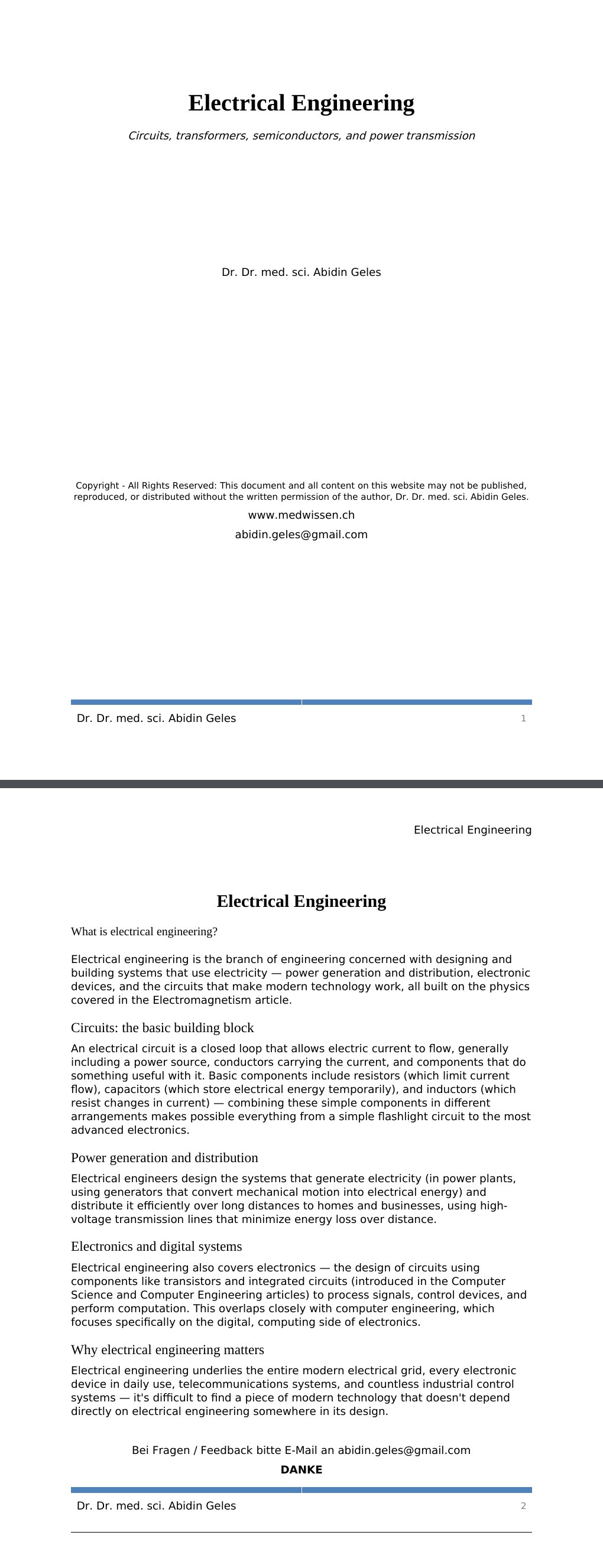 Circuits, transformers, semiconductors, and power transmission Dr. Dr. med. sci. Abidin GelesCopyright - All Rights Reserved: This document and all content on this website may not be published, reproduced, or distributed without the written permission of the author, Dr. Dr. med. sci. Abidin Geles.www.medwissen.ch Electrical Engineering What is electrical engineering?Electrical engineering is the branch of engineering concerned with designing and building systems that use electricity — power generation and distribution, electronic devices, and the circuits that make modern technology work, all built on the physics covered in the Electromagnetism article.…