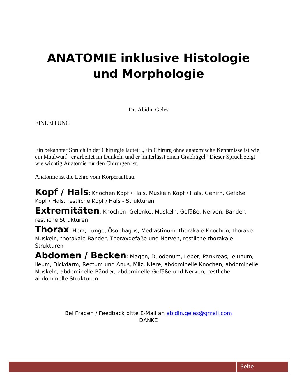 EINLEITUNGEin bekannter Spruch in der Chirurgie lautet: „Ein Chirurg ohne anatomische Kenntnisse ist wie ein Maulwurf –er arbeitet im Dunkeln und er hinterlässt einen Grabhügel“ Dieser Spruch zeigt wie wichtig Anatomie für den Chirurgen ist.Anatomie ist die Lehre vom Körperaufbau.Kopf / Hals: Knochen Kopf / Hals, Muskeln Kopf / Hals, Gehirn, Gefäße Kopf / Hals, restliche Kopf / Hals - StrukturenExtremitäten: Knochen, Gelenke, Muskeln, Gefäße, Nerven, Bänder, restliche StrukturenThorax: Herz, Lunge, Ösophagus, Mediastinum, thorakale Knochen, thorake Muskeln, thorakale Bänder, Thoraxgefäße und Nerven, restliche thorakale StrukturenAbdomen / Becken: Magen, Duodenum, Leber, Pankreas, Jejunum, Ileum, Dickdarm, Rectum und Anus, Milz, Niere, abdominelle Knochen, abdominelle Muskeln, abdominelle Bänder, abdominelle Gefäße und Nerven, restliche abdominelle Strukturen…