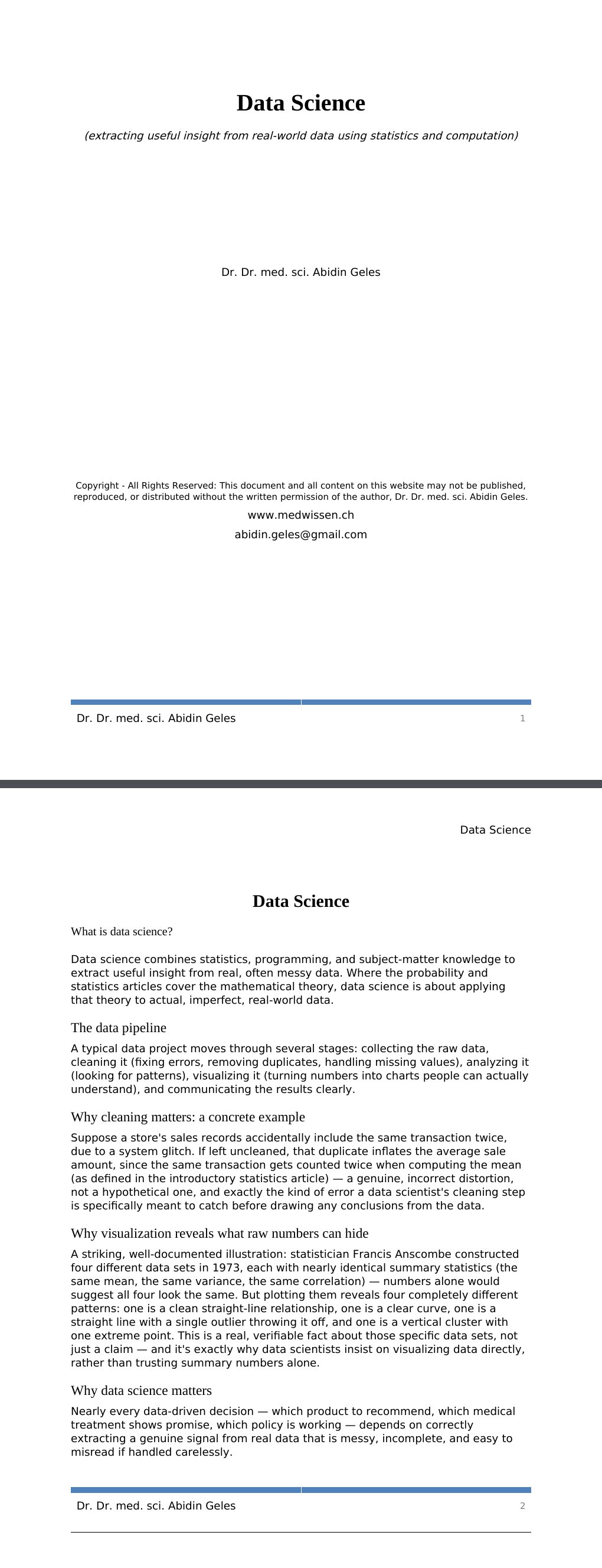 (extracting useful insight from real-world data using statistics and computation)Dr. Dr. med. sci. Abidin GelesCopyright - All Rights Reserved: This document and all content on this website may not be published, reproduced, or distributed without the written permission of the author, Dr. Dr. med. sci. Abidin Geles.www.medwissen.ch Data Science What is data science?Data science combines statistics, programming, and subject-matter knowledge to extract useful insight from real, often messy data. Where the probability and statistics articles cover the mathematical theory, data science is about applying that theory to actual, imperfect, real-world data.…