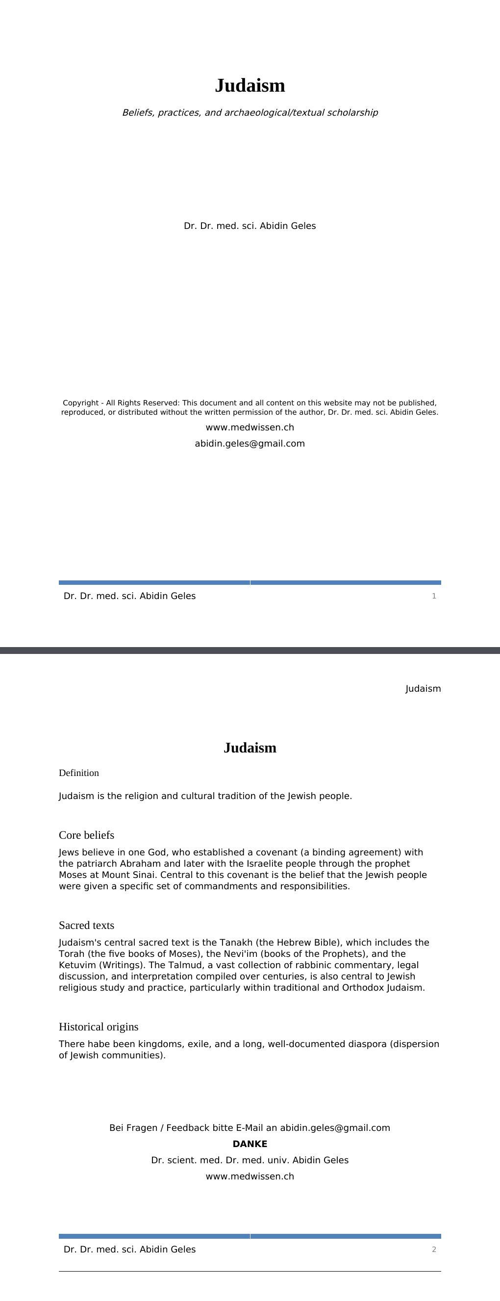 Beliefs, practices, and archaeological/textual scholarship Dr. Dr. med. sci. Abidin GelesCopyright - All Rights Reserved: This document and all content on this website may not be published, reproduced, or distributed without the written permission of the author, Dr. Dr. med. sci. Abidin Geles.www.medwissen.ch Judaism Definition Judaism is the religion and cultural tradition of the Jewish people. Core beliefsJews believe in one God, who established a covenant (a binding agreement) with the patriarch Abraham and later with the Israelite people through the prophet Moses at Mount Sinai.…
