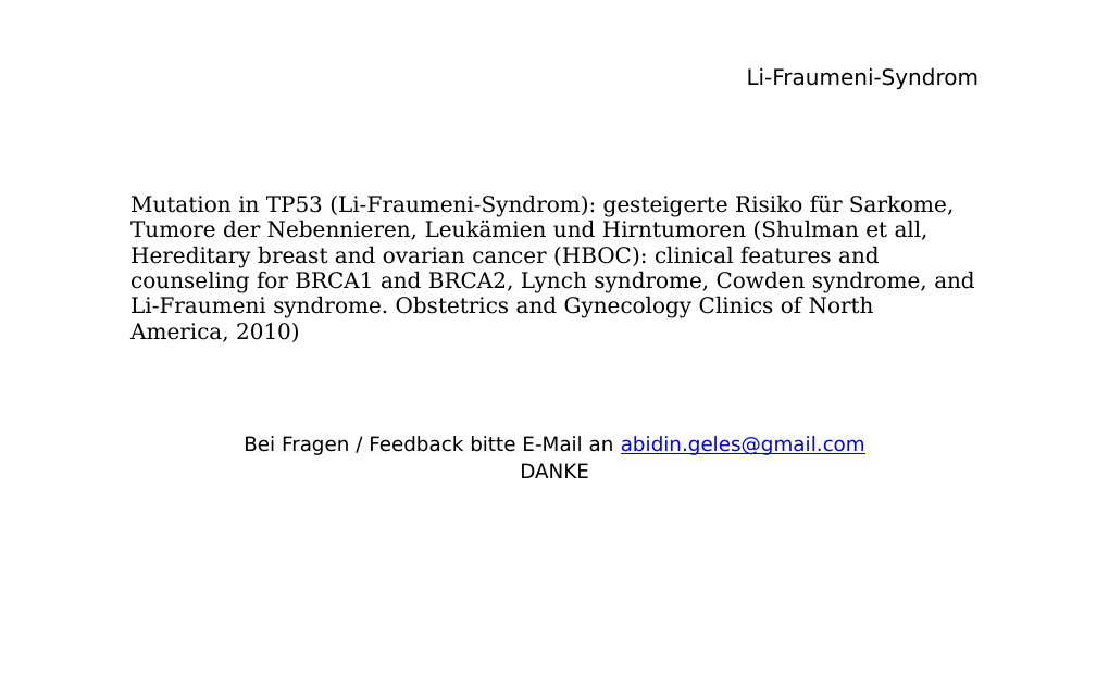 Mutation in TP53 (Li-Fraumeni-Syndrom): gesteigerte Risiko für Sarkome, Tumore der Nebennieren, Leukämien und Hirntumoren (Shulman et all, Hereditary breast and ovarian cancer (HBOC): clinical features and counseling for BRCA1 and BRCA2, Lynch syndrome, Cowden syndrome, and Li-Fraumeni syndrome. Obstetrics and Gynecology Clinics of North America, 2010)                                                 Bei Fragen / Feedback bitte E-Mail an abidin.geles@gmail.comDANKE …