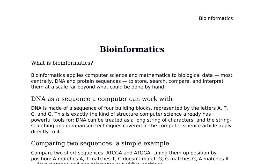 Bioinformatics What is bioinformatics?Bioinformatics applies computer science and mathematics to biological data — most centrally, DNA and protein sequences — to store, search, compare, and interpret them at a scale far beyond what could be done by hand.DNA as a sequence a computer can work withDNA is made of a sequence of four building blocks, represented by the letters A, T, C, and G. This is exactly the kind of structure computer science already has powerful tools for: DNA can be treated as a long string of characters, and the string-searching and comparison techniques covered in the computer science article apply directly to it.…