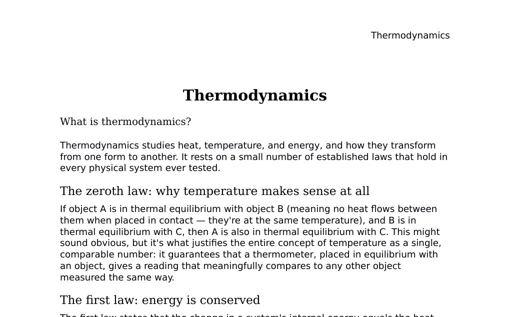 Thermodynamics What is thermodynamics?Thermodynamics studies heat, temperature, and energy, and how they transform from one form to another. It rests on a small number of established laws that hold in every physical system ever tested.The zeroth law: why temperature makes sense at allIf object A is in thermal equilibrium with object B (meaning no heat flows between them when placed in contact — they're at the same temperature), and B is in thermal equilibrium with C, then A is also in thermal equilibrium with C. This might sound obvious, but it's what justifies the entire concept of temperature as a single, comparable number: it guarantees that a thermometer, placed in equilibrium with an object, gives a reading that meaningfully compares to any other object measured the same way.…