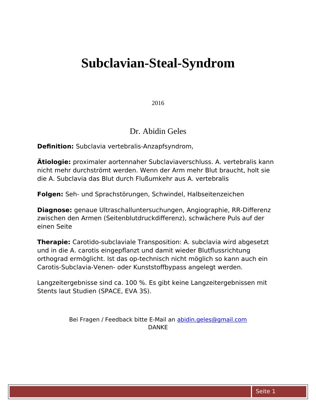2016 Dr. Abidin Geles Definition: Subclavia vertebralis-Anzapfsyndrom,Ätiologie: proximaler aortennaher Subclaviaverschluss. A. vertebralis kann nicht mehr durchströmt werden. Wenn der Arm mehr Blut braucht, holt sie die A. Subclavia das Blut durch Flußumkehr aus A. vertebralisFolgen: Seh- und Sprachstörungen, Schwindel, HalbseitenzeichenDiagnose: genaue Ultraschalluntersuchungen, Angiographie, RR-Differenz zwischen den Armen (Seitenblutdruckdifferenz), schwächere Puls auf der einen SeiteTherapie: Carotido-subclaviale Transposition: A. subclavia wird abgesetzt und in die A.…