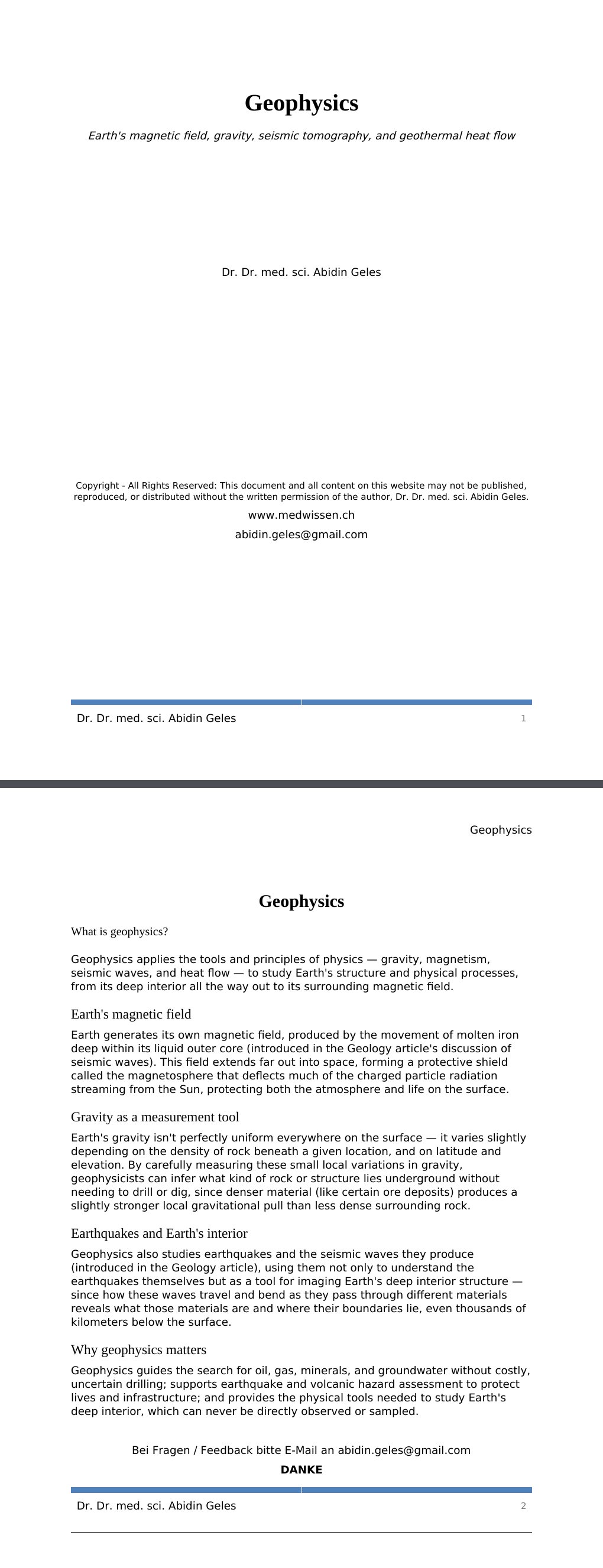 Earth's magnetic field, gravity, seismic tomography, and geothermal heat flow Dr. Dr. med. sci. Abidin GelesCopyright - All Rights Reserved: This document and all content on this website may not be published, reproduced, or distributed without the written permission of the author, Dr. Dr. med. sci. Abidin Geles.www.medwissen.ch Geophysics What is geophysics?Geophysics applies the tools and principles of physics — gravity, magnetism, seismic waves, and heat flow — to study Earth's structure and physical processes, from its deep interior all the way out to its surrounding magnetic field.…
