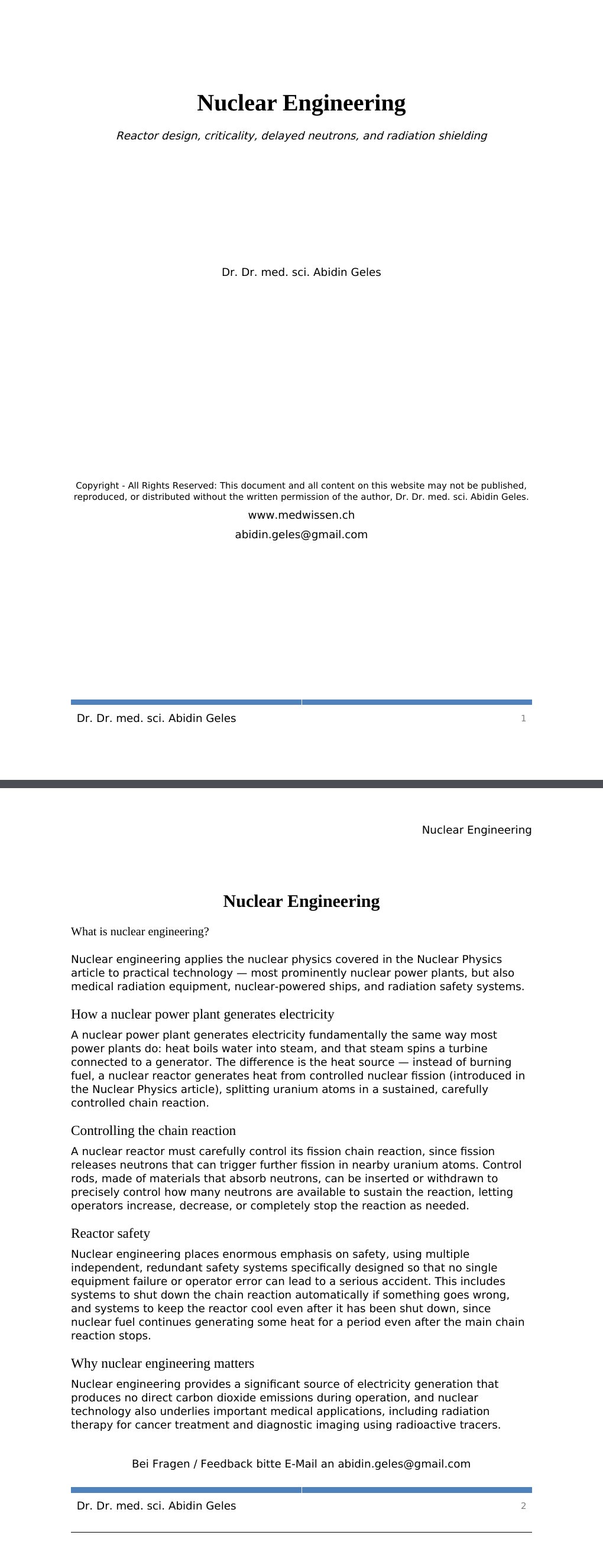 Reactor design, criticality, delayed neutrons, and radiation shielding Dr. Dr. med. sci. Abidin GelesCopyright - All Rights Reserved: This document and all content on this website may not be published, reproduced, or distributed without the written permission of the author, Dr. Dr. med. sci. Abidin Geles.www.medwissen.ch Nuclear Engineering What is nuclear engineering?Nuclear engineering applies the nuclear physics covered in the Nuclear Physics article to practical technology — most prominently nuclear power plants, but also medical radiation equipment, nuclear-powered ships, and radiation safety systems.…