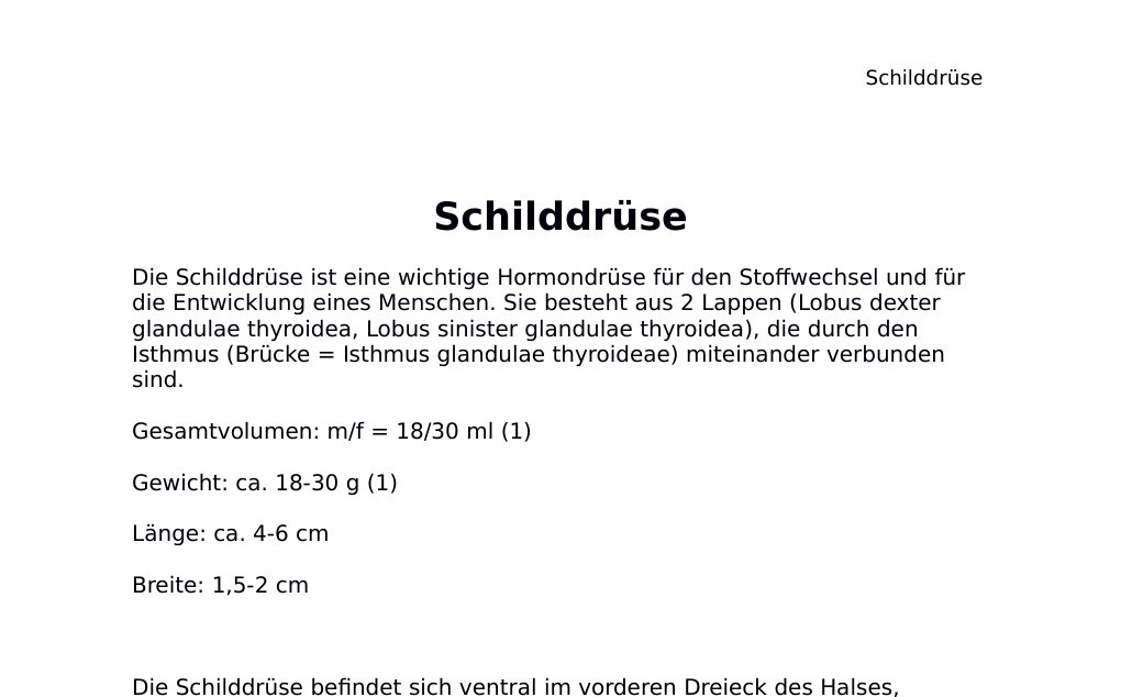 SchilddrüseDie Schilddrüse ist eine wichtige Hormondrüse für den Stoffwechsel und für die Entwicklung eines Menschen. Sie besteht aus 2 Lappen (Lobus dexter glandulae thyroidea, Lobus sinister glandulae thyroidea), die durch den Isthmus (Brücke = Isthmus glandulae thyroideae) miteinander verbunden sind.Gesamtvolumen: m/f = 18/30 ml (1) Gewicht: ca. 18-30 g (1) Länge: ca. 4-6 cm Breite: 1,5-2 cmDie Schilddrüse befindet sich ventral im vorderen Dreieck des Halses, unterhalb des Schildknorpels (Cartilago thyroidea), ventral und lateral der 2. bis 4. C-förmigen Knorpelstücke der Luftröhre, in Höhe von C6-C7, dorsomedial davon liegt der N.…