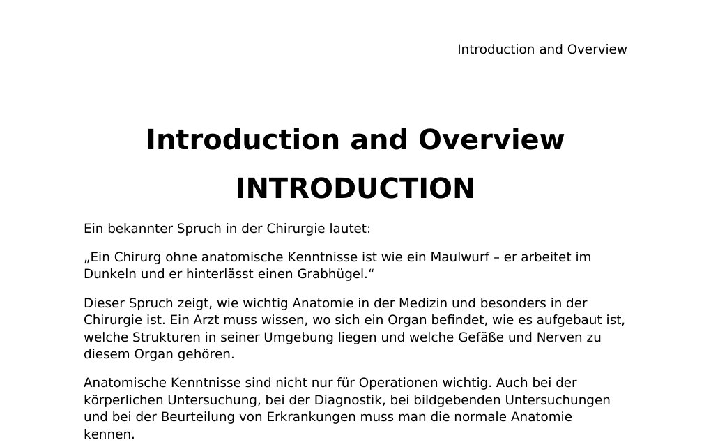 Introduction and Overview INTRODUCTION Ein bekannter Spruch in der Chirurgie lautet:„Ein Chirurg ohne anatomische Kenntnisse ist wie ein Maulwurf – er arbeitet im Dunkeln und er hinterlässt einen Grabhügel.“Dieser Spruch zeigt, wie wichtig Anatomie in der Medizin und besonders in der Chirurgie ist. Ein Arzt muss wissen, wo sich ein Organ befindet, wie es aufgebaut ist, welche Strukturen in seiner Umgebung liegen und welche Gefäße und Nerven zu diesem Organ gehören.Anatomische Kenntnisse sind nicht nur für Operationen wichtig. Auch bei der körperlichen Untersuchung, bei der Diagnostik, bei bildgebenden Untersuchungen und bei der Beurteilung von Erkrankungen muss man die normale Anatomie kennen.…