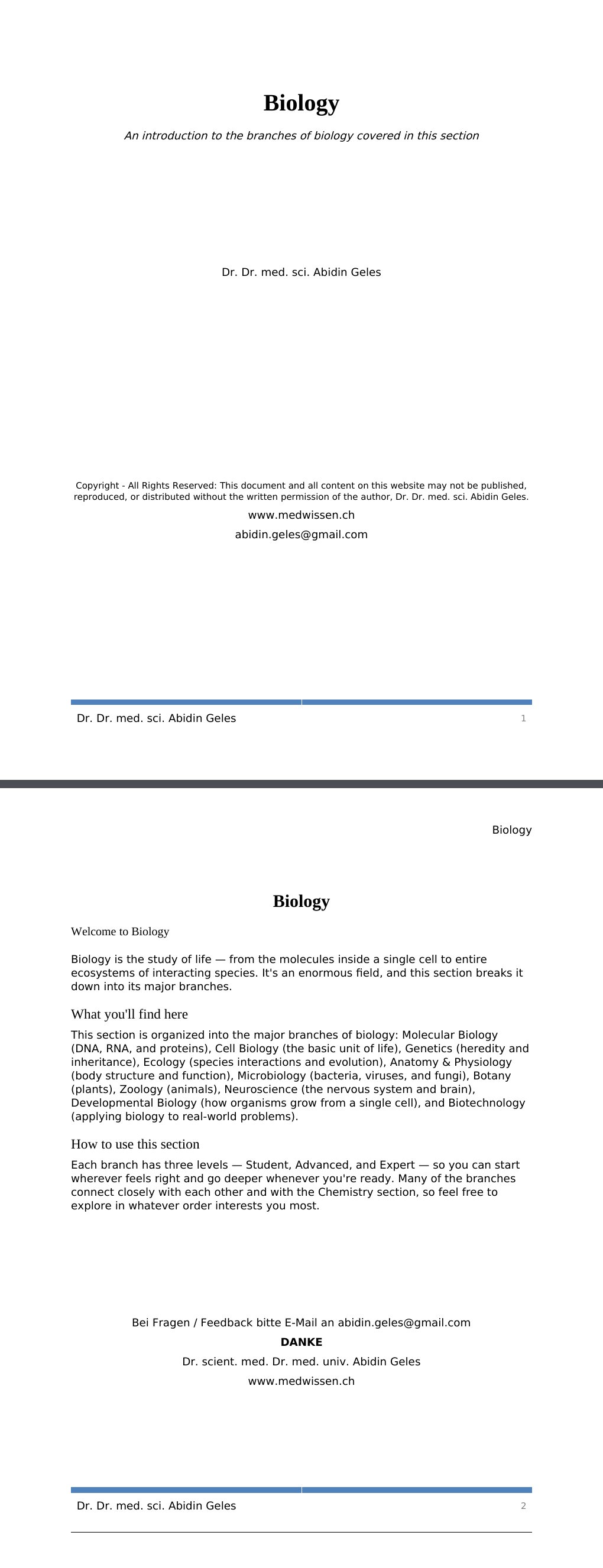 An introduction to the branches of biology covered in this section Dr. Dr. med. sci. Abidin GelesCopyright - All Rights Reserved: This document and all content on this website may not be published, reproduced, or distributed without the written permission of the author, Dr. Dr. med. sci. Abidin Geles.www.medwissen.ch Biology Welcome to BiologyBiology is the study of life — from the molecules inside a single cell to entire ecosystems of interacting species. It's an enormous field, and this section breaks it down into its major branches.…
