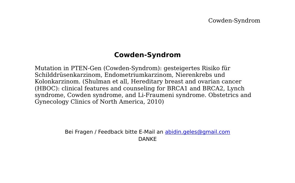 Cowden-SyndromMutation in PTEN-Gen (Cowden-Syndrom): gesteigertes Risiko für Schilddrüsenkarzinom, Endometriumkarzinom, Nierenkrebs und Kolonkarzinom. (Shulman et all, Hereditary breast and ovarian cancer (HBOC): clinical features and counseling for BRCA1 and BRCA2, Lynch syndrome, Cowden syndrome, and Li-Fraumeni syndrome. Obstetrics and Gynecology Clinics of North America, 2010)                                                 Bei Fragen / Feedback bitte E-Mail an abidin.geles@gmail.comDANKE …