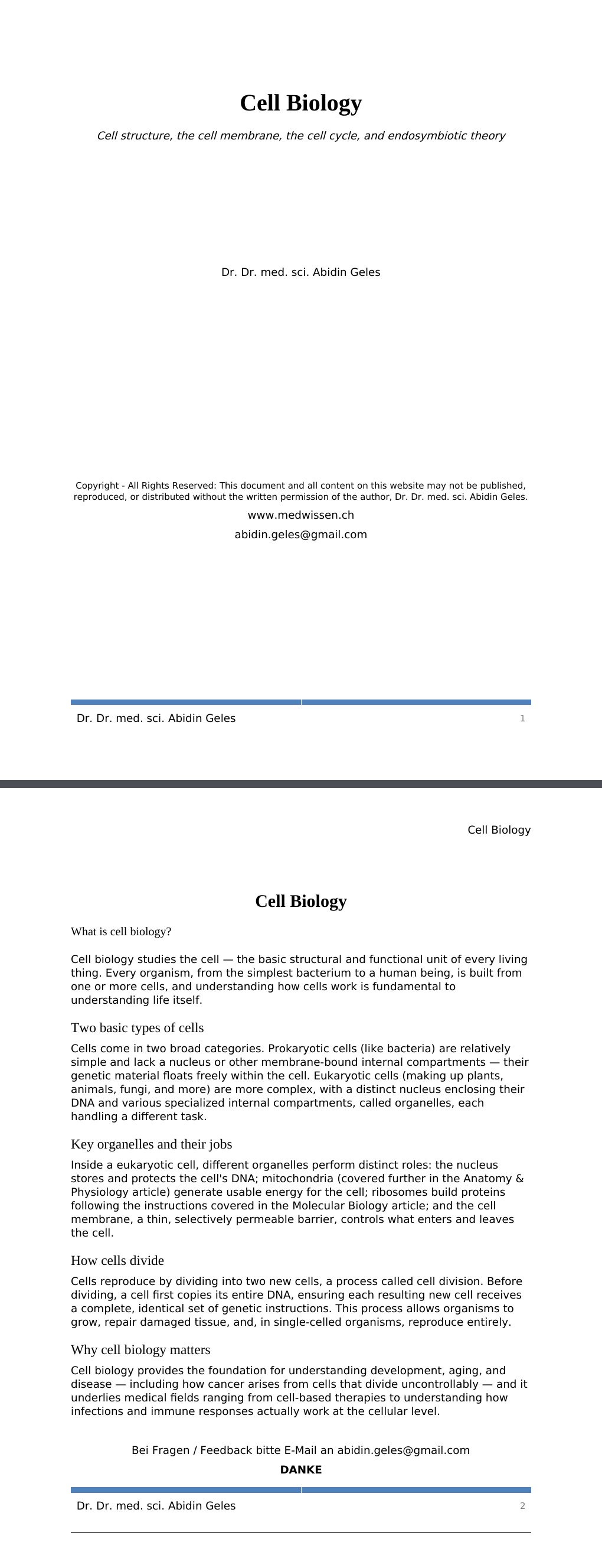 Cell structure, the cell membrane, the cell cycle, and endosymbiotic theory Dr. Dr. med. sci. Abidin GelesCopyright - All Rights Reserved: This document and all content on this website may not be published, reproduced, or distributed without the written permission of the author, Dr. Dr. med. sci. Abidin Geles.www.medwissen.ch Cell Biology What is cell biology?Cell biology studies the cell — the basic structural and functional unit of every living thing. Every organism, from the simplest bacterium to a human being, is built from one or more cells, and understanding how cells work is fundamental to understanding life itself.…