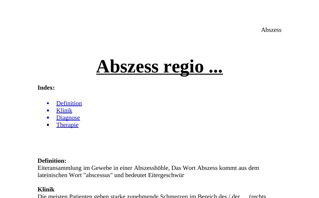 Abszess regio ... Index: Definition Klinik Diagnose TherapieDefinition: Eiteransammlung im Gewebe in einer Abszesshöhle, Das Wort Abszess kommt aus dem lateinischen Wort "abscessus" und bedeutet EitergeschwürKlinikDie meisten Patienten geben starke zunehmende Schmerzen im Bereich des / der .... (rechts /links) an. Patient im reduzierten Allgemeinzustand, deutliche Schwellung, prall-elastisch, gut abgrenzbar, Rötung und Schmerzen, ein stark druckdolenter Knoten mit Fluktuationszeichen vor allem zentral, angrenzende Lymphknotenschwellungen möglich, meist keine Überwärmung, meist keine fortgeleiteten Entzündungszeichen, perifokal keine Rötung und kein Druckschmerz, peripherer MDS oB.…