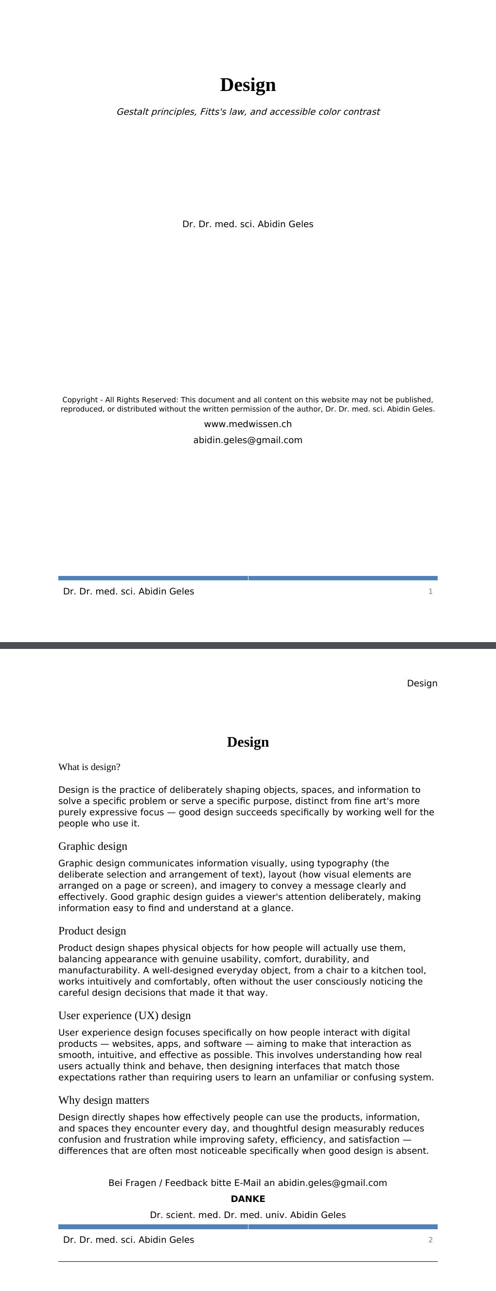Gestalt principles, Fitts's law, and accessible color contrast Dr. Dr. med. sci. Abidin GelesCopyright - All Rights Reserved: This document and all content on this website may not be published, reproduced, or distributed without the written permission of the author, Dr. Dr. med. sci. Abidin Geles.www.medwissen.ch Design What is design?Design is the practice of deliberately shaping objects, spaces, and information to solve a specific problem or serve a specific purpose, distinct from fine art's more purely expressive focus — good design succeeds specifically by working well for the people who use it.…
