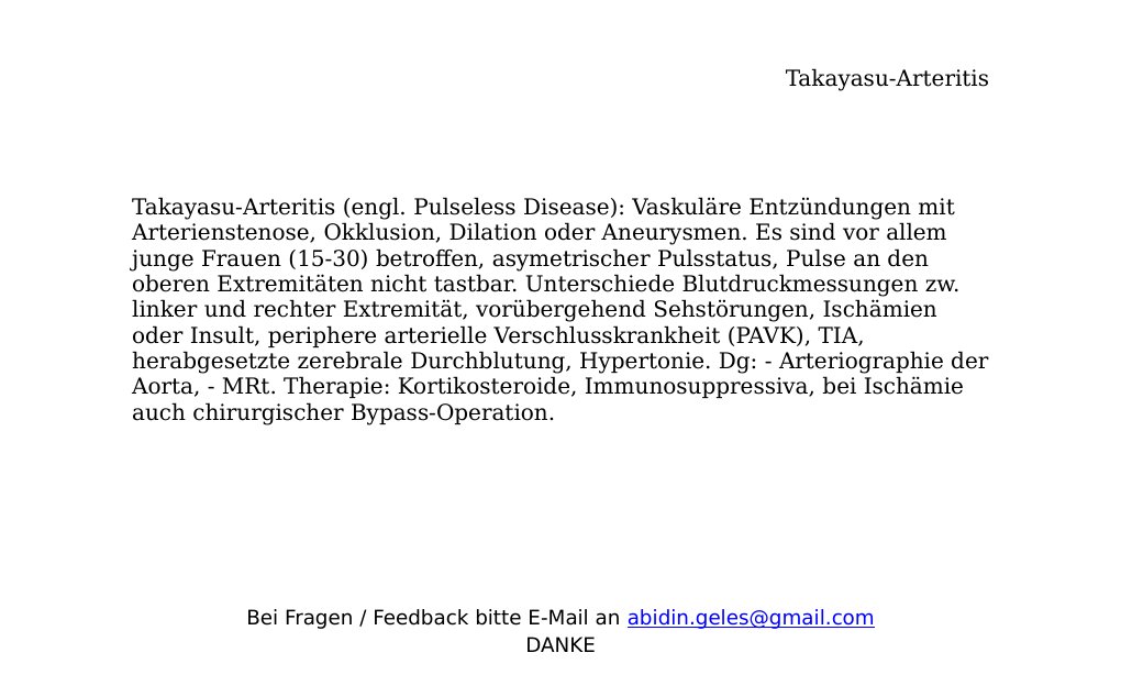 Takayasu-Arteritis (engl. Pulseless Disease): Vaskuläre Entzündungen mit Arterienstenose, Okklusion, Dilation oder Aneurysmen. Es sind vor allem junge Frauen (15-30) betroffen, asymetrischer Pulsstatus, Pulse an den oberen Extremitäten nicht tastbar. Unterschiede Blutdruckmessungen zw. linker und rechter Extremität, vorübergehend Sehstörungen, Ischämien oder Insult, periphere arterielle Verschlusskrankheit (PAVK), TIA, herabgesetzte zerebrale Durchblutung, Hypertonie. Dg: - Arteriographie der Aorta, - MRt. Therapie: Kortikosteroide, Immunosuppressiva, bei Ischämie auch chirurgischer Bypass-Operation.…