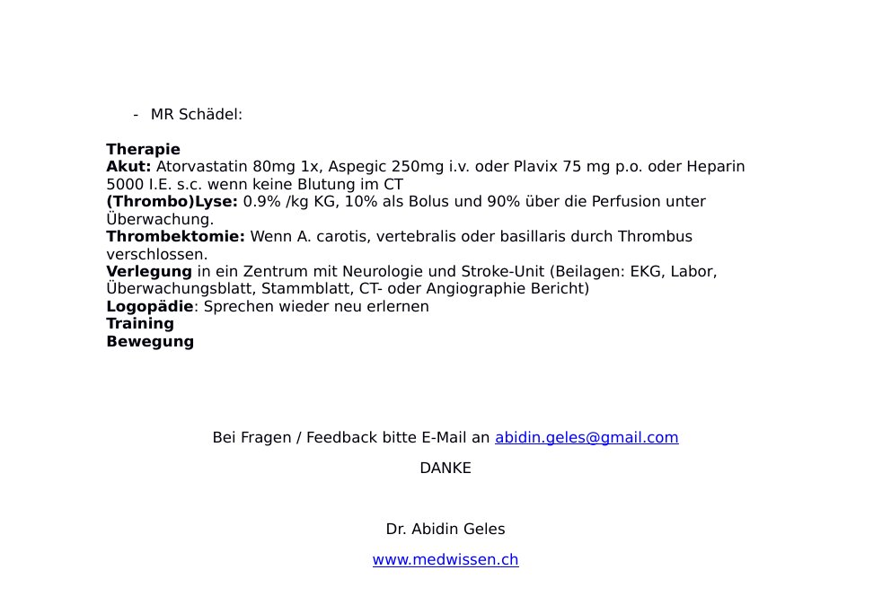 DefinitionVerschluss von einem Hirn versorgenden Gefäss mit Aussterben von einem Areal im Hirn und in Folge dessen Ausfallerscheinungen wie z.B. Lähmungen, Wortfindungsstörungen, Parästhesien.SymptomatikSprachstörungen: Wortfindungstörungen, plötzlich Sprechen nicht möglich, nur noch LauteSchwäche und Lähmungen in den Extremitäten Parästhesien Sehstörungen: Flimmern vor den Augen Lähmungen im Gesicht Schwindel Plötzlicher heftiger Kopfschmerzen Ursachen Risikofaktoren: Rauchen Alkohol Diagnose AnamneseVitalparameter: Körpergrösse: … cm, Gewicht: … kg, Blutdruck: … mmHg, Puls: …/min, Temperatur aurikulär: …°C, Sauerstoffsättigung bei Raumluft: … %…