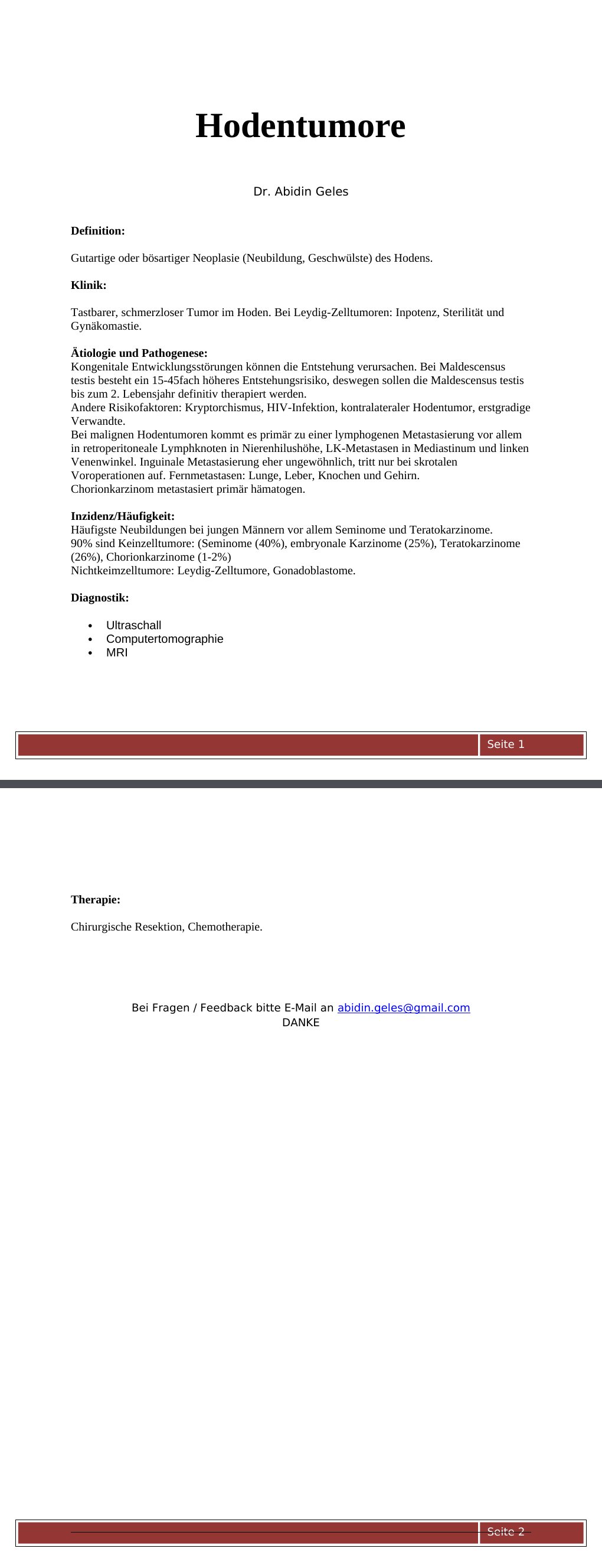 Definition: Gutartige oder bösartiger Neoplasie (Neubildung, Geschwülste) des Hodens.Klinik:Tastbarer, schmerzloser Tumor im Hoden. Bei Leydig-Zelltumoren: Inpotenz, Sterilität und Gynäkomastie.Ätiologie und Pathogenese:Kongenitale Entwicklungsstörungen können die Entstehung verursachen. Bei Maldescensus testis besteht ein 15-45fach höheres Entstehungsrisiko, deswegen sollen die Maldescensus testis bis zum 2. Lebensjahr definitiv therapiert werden.Andere Risikofaktoren: Kryptorchismus, HIV-Infektion, kontralateraler Hodentumor, erstgradige Verwandte.Bei malignen Hodentumoren kommt es primär zu einer lymphogenen Metastasierung vor allem in retroperitoneale Lymphknoten in Nierenhilushöhe, LK-Metastasen in Mediastinum und linken Venenwinkel.…