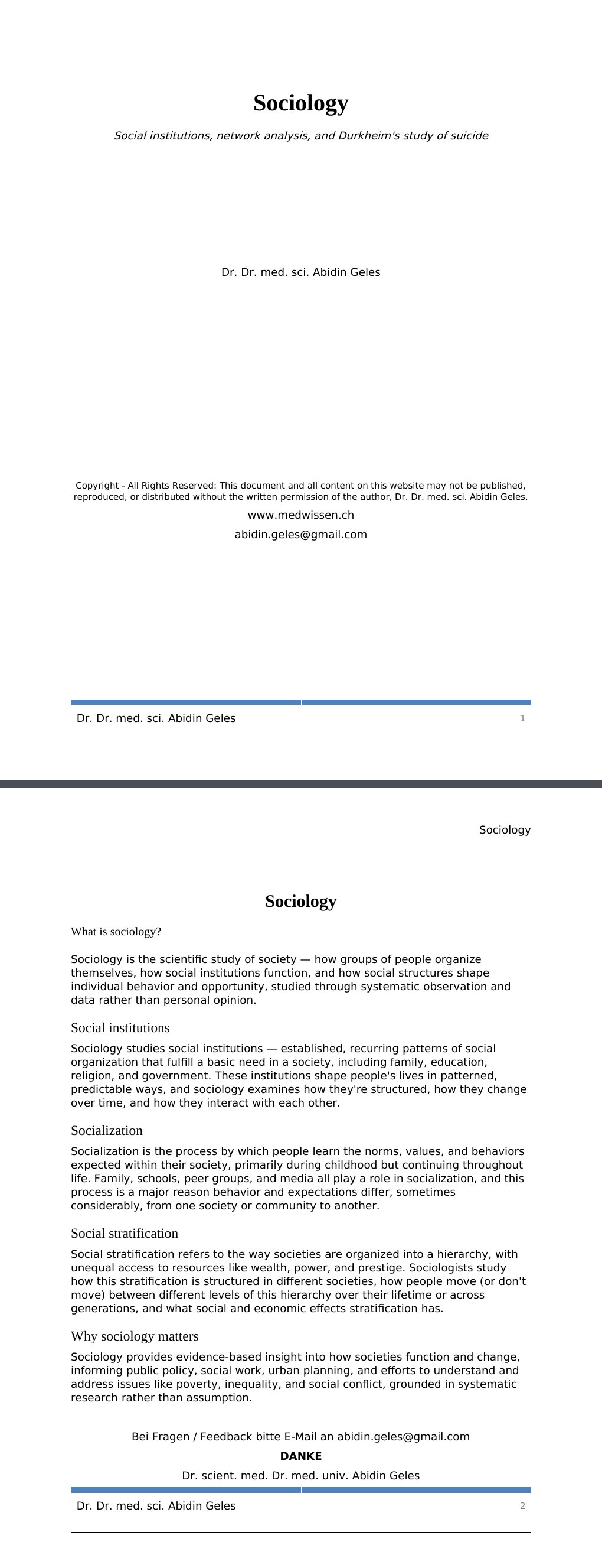 Social institutions, network analysis, and Durkheim's study of suicide Dr. Dr. med. sci. Abidin GelesCopyright - All Rights Reserved: This document and all content on this website may not be published, reproduced, or distributed without the written permission of the author, Dr. Dr. med. sci. Abidin Geles.www.medwissen.ch Sociology What is sociology?Sociology is the scientific study of society — how groups of people organize themselves, how social institutions function, and how social structures shape individual behavior and opportunity, studied through systematic observation and data rather than personal opinion.…