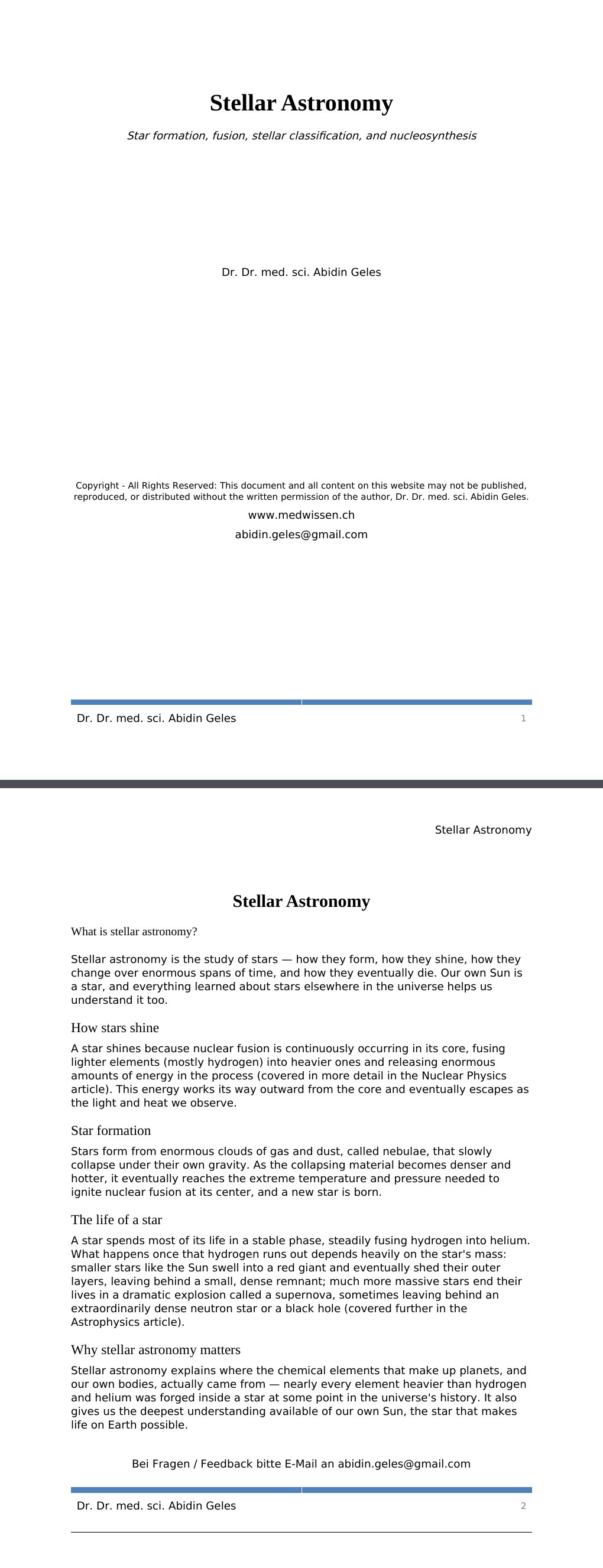 Star formation, fusion, stellar classification, and nucleosynthesis Dr. Dr. med. sci. Abidin GelesCopyright - All Rights Reserved: This document and all content on this website may not be published, reproduced, or distributed without the written permission of the author, Dr. Dr. med. sci. Abidin Geles.www.medwissen.ch Stellar Astronomy What is stellar astronomy?Stellar astronomy is the study of stars — how they form, how they shine, how they change over enormous spans of time, and how they eventually die. Our own Sun is a star, and everything learned about stars elsewhere in the universe helps us understand it too.…