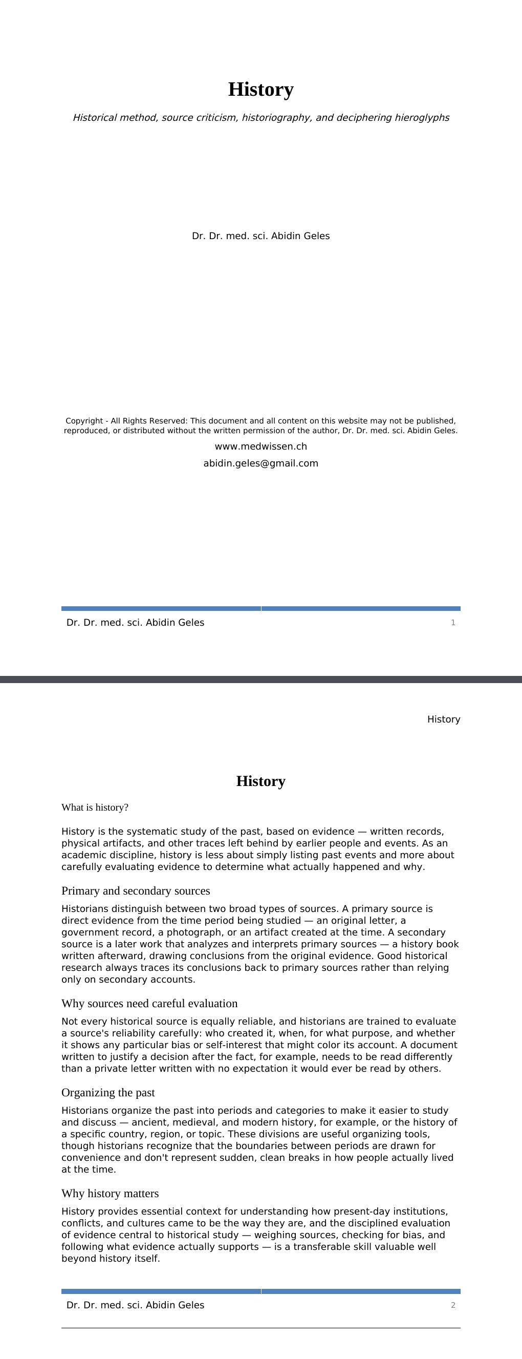Historical method, source criticism, historiography, and deciphering hieroglyphsDr. Dr. med. sci. Abidin GelesCopyright - All Rights Reserved: This document and all content on this website may not be published, reproduced, or distributed without the written permission of the author, Dr. Dr. med. sci. Abidin Geles.www.medwissen.ch History What is history?History is the systematic study of the past, based on evidence — written records, physical artifacts, and other traces left behind by earlier people and events. As an academic discipline, history is less about simply listing past events and more about carefully evaluating evidence to determine what actually happened and why.…