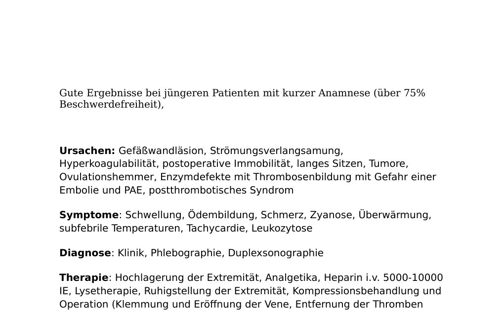 2016 Dr. Abidin GelesUrsachen: postoperativ, posttraumatisch, Schwangerschaft, Malignompatienten, Kontrazeptiva, Reise, spontan, bei ca. 1/3 der Patienten unklare UrsacheSymptome: pralle Schellung, Dickwerden eines Beines, weißlich livede Verfärbung des Beines, Wenn arterielle Pulse abgeschnürt werden Verfärbung des Beines mit Schmerzen (=Phlegmasia dolens). Wenn es fortschreitet Phlegmasia coerulea dolens mit bläulich schwarzer Verfärbung und Absterben des Gewebes.Diagnostik: Farbduplex Ultraschalluntersuchung Therapie: A-) Heparingabe, Marcoumar und Kompressionsbehandlung…