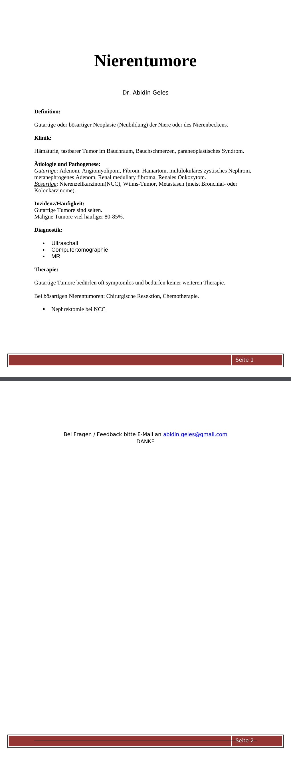 Definition: Gutartige oder bösartiger Neoplasie (Neubildung) der Niere oder des Nierenbeckens.Klinik:Hämaturie, tastbarer Tumor im Bauchraum, Bauchschmerzen, paraneoplastisches Syndrom.Ätiologie und Pathogenese:Gutartige: Adenom, Angiomyolipom, Fibrom, Hamartom, multilokuläres zystisches Nephrom, metanephrogenes Adenom, Renal medullary fibroma, Renales Onkozytom.Bösartige: Nierenzellkarzinom(NCC), Wilms-Tumor, Metastasen (meist Bronchial- oder Kolonkarzinome).Inzidenz/Häufigkeit: Gutartige Tumore sind selten. Maligne Tumore viel häufiger 80-85%. Diagnostik: Ultraschall Computertomographie MRI Therapie: Gutartige Tumore bedürfen oft symptomlos und bedürfen keiner weiteren Therapie.…
