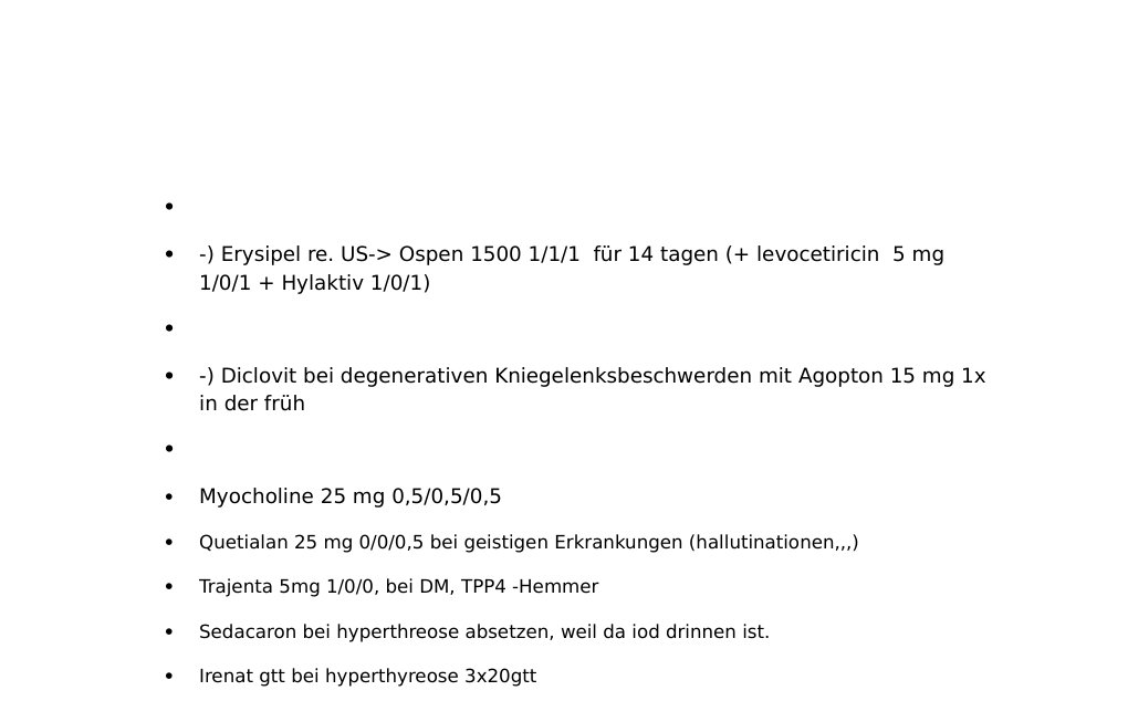 p.o.: -) betahistin tbt. 3x1 bei Schwindel, wenn es hilft -) hylak tropfen bei durchfall 3x20 gtt -) Axura 20 mg 1/0/0, Antidementivum, bei Alzheimerdemenz ab mittelgradig -) Aricept 10 mg 1xtgl. Bei demenz Furohexal 40 1/0/0, Salureticum, bei nichtausreichen der Furosemidtherapie -) Fieber: Mefenabene 500 mg bei Bedarf -) für Darmflora: Antibiophilus 2x1 -) Halsschmerzen: th: Tonsillol 2x tgl., Lokalanästhetikum -) Beschwerden der Ferse: Allevyn heel mit trockenem Schutzverband -) herpes zoster: Cutimix lokaltherapie, zovirax 250 mg 3x tgl. alle 8h-) Erysipel re.…