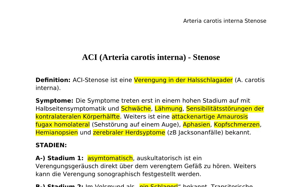 ACI (Arteria carotis interna) - StenoseDefinition: ACI-Stenose ist eine Verengung in der Halsschlagader (A. carotis interna).Symptome: Die Symptome treten erst in einem hohen Stadium auf mit Halbseitensymptomatik und Schwäche, Lähmung, Sensibilitätsstörungen der kontralateralen Körperhälfte. Weiters ist eine attackenartige Amaurosis fugax homolateral (Sehstörung auf einem Auge), Aphasien, Kopfschmerzen, Hemianopsien und zerebraler Herdsyptome (zB Jacksonanfälle) bekannt.STADIEN:A-) Stadium 1: asymtomatisch, auskultatorisch ist ein Verengungsgeräusch direkt über dem verengtem Gefäß zu hören.…