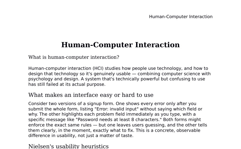 Human-Computer Interaction What is human-computer interaction?Human-computer interaction (HCI) studies how people use technology, and how to design that technology so it's genuinely usable — combining computer science with psychology and design. A system that's technically powerful but confusing to use has still failed at its actual purpose.What makes an interface easy or hard to useConsider two versions of a signup form. One shows every error only after you submit the whole form, listing "Error: invalid input" without saying which field or why. The other highlights each problem field immediately as you type, with a specific message like "Password needs at least 8 characters." Both forms might enforce the exact same rules — but one leaves users guessing, and the other tells them clearly, in the moment, exactly what to fix.…