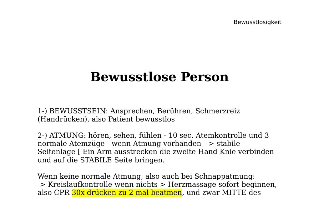 Bewusstlose Person1-) BEWUSSTSEIN: Ansprechen, Berühren, Schmerzreiz (Handrücken), also Patient bewusstlos 2-) ATMUNG: hören, sehen, fühlen - 10 sec. Atemkontrolle und 3 normale Atemzüge - wenn Atmung vorhanden --> stabile Seitenlage [ Ein Arm ausstrecken die zweite Hand Knie verbinden und auf die STABILE Seite bringen.  Wenn keine normale Atmung, also auch bei Schnappatmung: > Kreislaufkontrolle wenn nichts > Herzmassage sofort beginnen, also CPR 30x drücken zu 2 mal beatmen, und zwar MITTE des Brustkorbes 1/3 der Höhe des Brustkorbes, ca. 5-6 cm tief drucken mit einer Frequenz von 100-120, Wenn man nichts bei sich hat bei einem bewusstlosen Patienten ohne Reaktion  dann Hilferuf, Call For Defibrillator und CPR sofort beginnen mit minimalen Unterbrechungen, Frequenz (Qualitativ hochwertige Ausführung der Herzdruckmassage), Tiefe und recoil.…