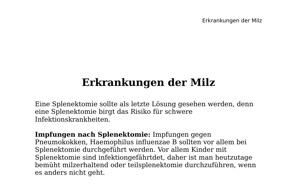 Erkrankungen der MilzEine Splenektomie sollte als letzte Lösung gesehen werden, denn eine Splenektomie birgt das Risiko für schwere Infektionskrankheiten.Impfungen nach Splenektomie: Impfungen gegen Pneumokokken, Haemophilus influenzae B sollten vor allem bei Splenektomie durchgeführt werden. Vor allem Kinder mit Splenektomie sind infektiongefährtdet, daher ist man heutzutage bemüht milzerhaltend oder teilsplenektomie durchzuführen, wenn es anders nicht geht.Indikationen für Splenektomie: Idiopathische thrombozytopenische Purpura (ITP) Morbus Werlhof 23 Wochen nach unspezifischen fieberhaften viralen Infekten Versagen konservativer Massnahmen (Glukokortikoiden, Azathioprin) Hämolytische Anämie Maligne Lymphome Komplikationen nach Splenektomie: OPSI – Syndrom (Overhelming postspnektomie infection syndrom) Definition…
