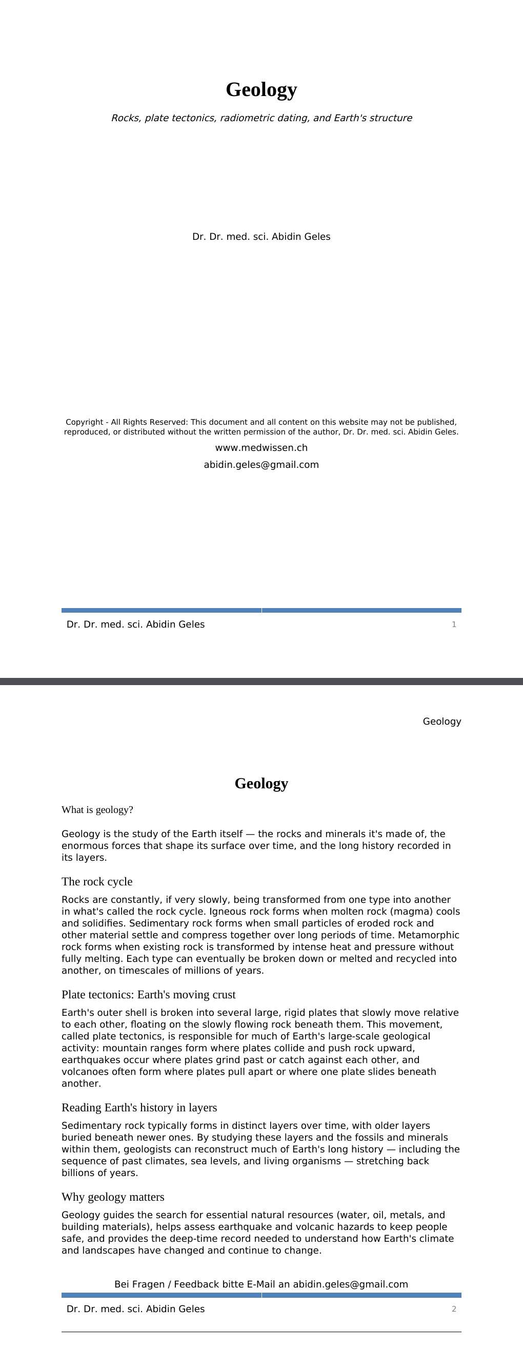 Rocks, plate tectonics, radiometric dating, and Earth's structure Dr. Dr. med. sci. Abidin GelesCopyright - All Rights Reserved: This document and all content on this website may not be published, reproduced, or distributed without the written permission of the author, Dr. Dr. med. sci. Abidin Geles.www.medwissen.ch Geology What is geology?Geology is the study of the Earth itself — the rocks and minerals it's made of, the enormous forces that shape its surface over time, and the long history recorded in its layers.The rock cycle …