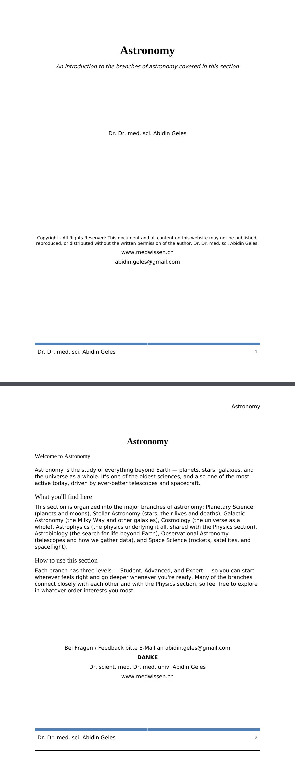 An introduction to the branches of astronomy covered in this section Dr. Dr. med. sci. Abidin GelesCopyright - All Rights Reserved: This document and all content on this website may not be published, reproduced, or distributed without the written permission of the author, Dr. Dr. med. sci. Abidin Geles.www.medwissen.ch Astronomy Welcome to AstronomyAstronomy is the study of everything beyond Earth — planets, stars, galaxies, and the universe as a whole. It's one of the oldest sciences, and also one of the most active today, driven by ever-better telescopes and spacecraft.…