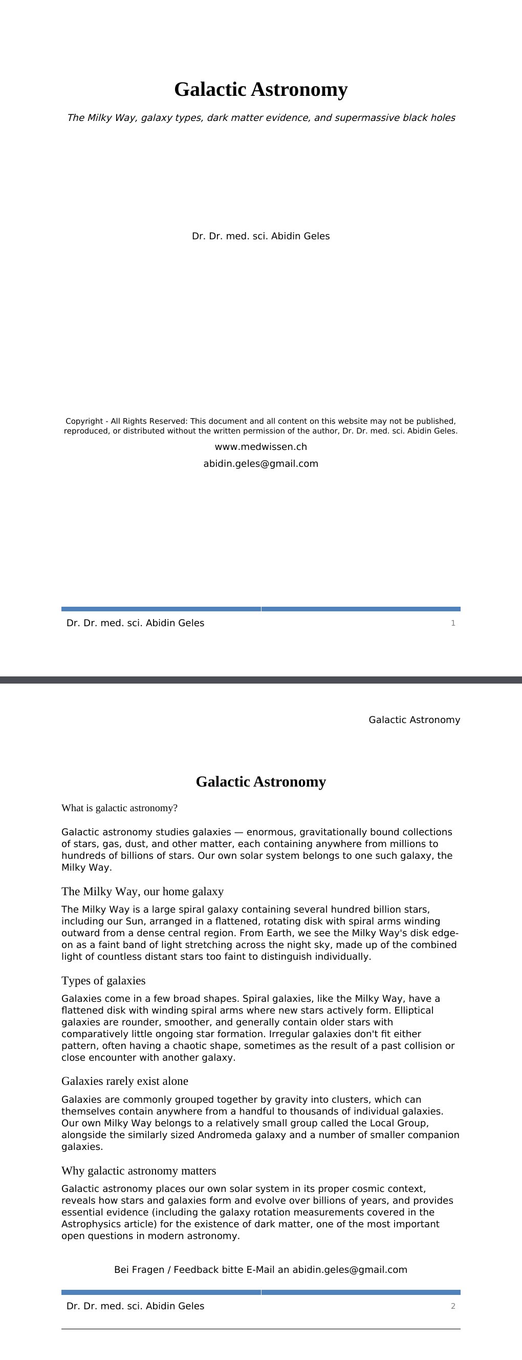 The Milky Way, galaxy types, dark matter evidence, and supermassive black holes Dr. Dr. med. sci. Abidin GelesCopyright - All Rights Reserved: This document and all content on this website may not be published, reproduced, or distributed without the written permission of the author, Dr. Dr. med. sci. Abidin Geles.www.medwissen.ch Galactic Astronomy What is galactic astronomy?Galactic astronomy studies galaxies — enormous, gravitationally bound collections of stars, gas, dust, and other matter, each containing anywhere from millions to hundreds of billions of stars.…