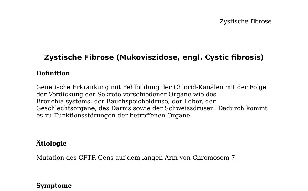 Zystische Fibrose (Mukoviszidose, engl. Cystic fibrosis) DefinitionGenetische Erkrankung mit Fehlbildung der Chlorid-Kanälen mit der Folge der Verdickung der Sekrete verschiedener Organe wie des Bronchialsystems, der Bauchspeicheldrüse, der Leber, der Geschlechtsorgane, des Darms sowie der Schweissdrüsen. Dadurch kommt es zu Funktionsstörungen der betroffenen Organe.Ätiologie Mutation des CFTR-Gens auf dem langen Arm von Chromosom 7. Symptome Je nach Organ. Diagnose Schweistest DNA-Analyse Mittels DANN aus des Fetus, auch Pränataldiagnostik möglich Therapie Symptomatische Therapie Krankengymnastik Inhalationen Antibiotika…