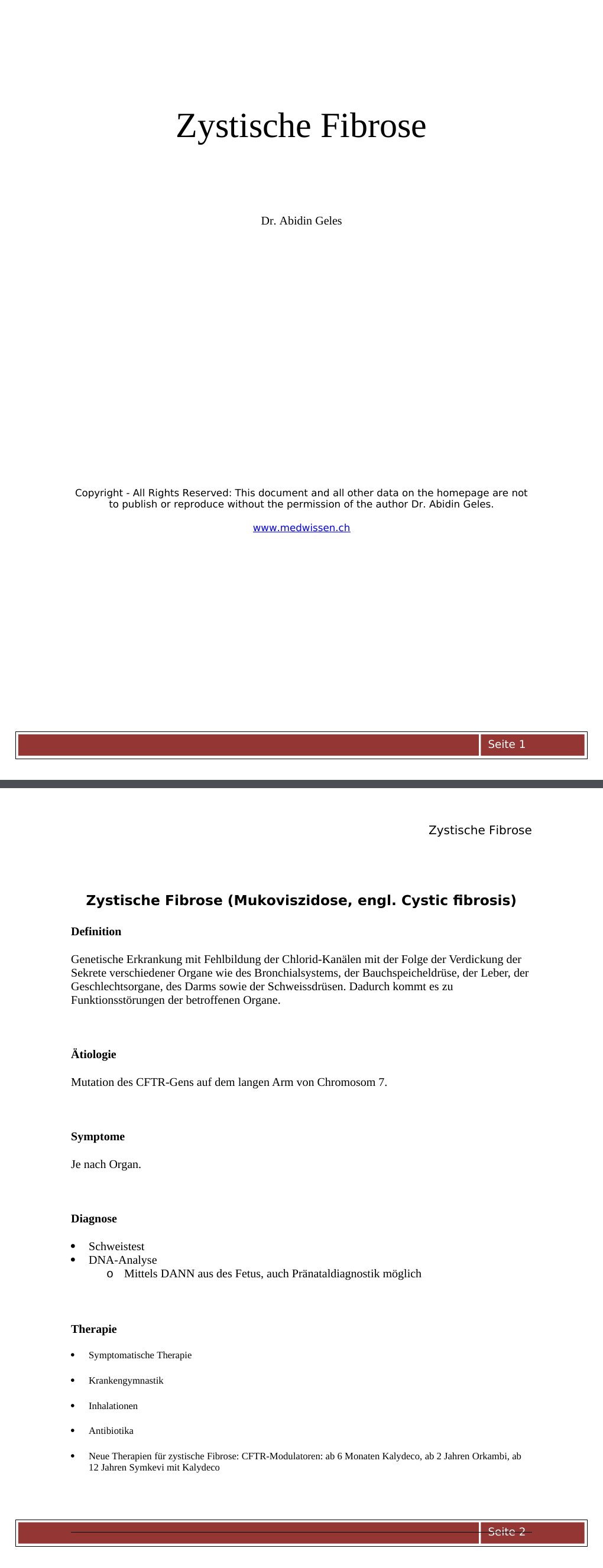 Zystische Fibrose (Mukoviszidose, engl. Cystic fibrosis) DefinitionGenetische Erkrankung mit Fehlbildung der Chlorid-Kanälen mit der Folge der Verdickung der Sekrete verschiedener Organe wie des Bronchialsystems, der Bauchspeicheldrüse, der Leber, der Geschlechtsorgane, des Darms sowie der Schweissdrüsen. Dadurch kommt es zu Funktionsstörungen der betroffenen Organe.Ätiologie Mutation des CFTR-Gens auf dem langen Arm von Chromosom 7. Symptome Je nach Organ. Diagnose Schweistest DNA-Analyse Mittels DANN aus des Fetus, auch Pränataldiagnostik möglich Therapie Symptomatische Therapie Krankengymnastik Inhalationen Antibiotika…