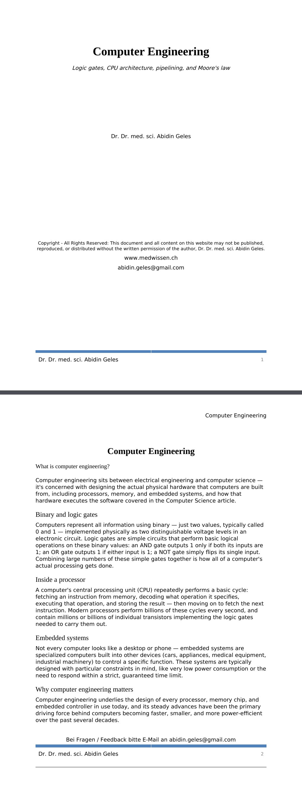 Logic gates, CPU architecture, pipelining, and Moore's law Dr. Dr. med. sci. Abidin GelesCopyright - All Rights Reserved: This document and all content on this website may not be published, reproduced, or distributed without the written permission of the author, Dr. Dr. med. sci. Abidin Geles.www.medwissen.ch Computer Engineering What is computer engineering?Computer engineering sits between electrical engineering and computer science — it's concerned with designing the actual physical hardware that computers are built from, including processors, memory, and embedded systems, and how that hardware executes the software covered in the Computer Science article.…