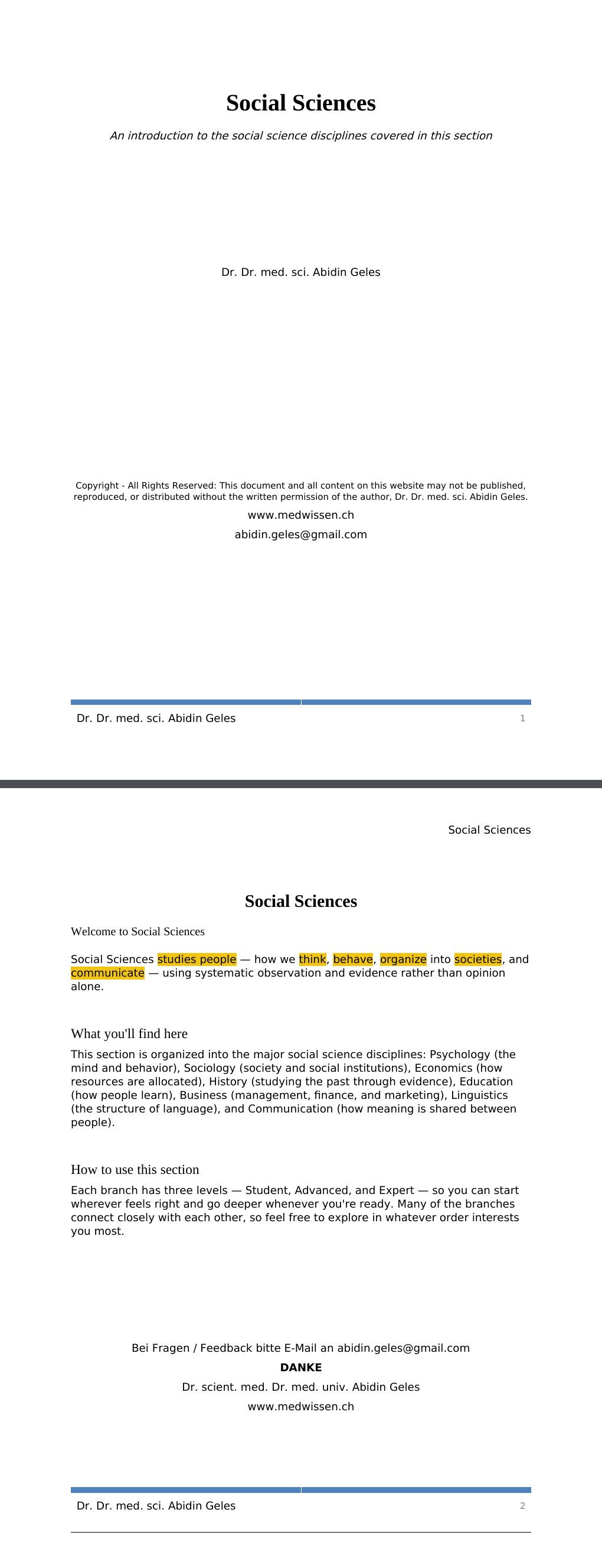 An introduction to the social science disciplines covered in this section Dr. Dr. med. sci. Abidin GelesCopyright - All Rights Reserved: This document and all content on this website may not be published, reproduced, or distributed without the written permission of the author, Dr. Dr. med. sci. Abidin Geles.www.medwissen.ch Social Sciences Welcome to Social SciencesSocial Sciences studies people — how we think, behave, organize into societies, and communicate — using systematic observation and evidence rather than opinion alone.What you'll find here…