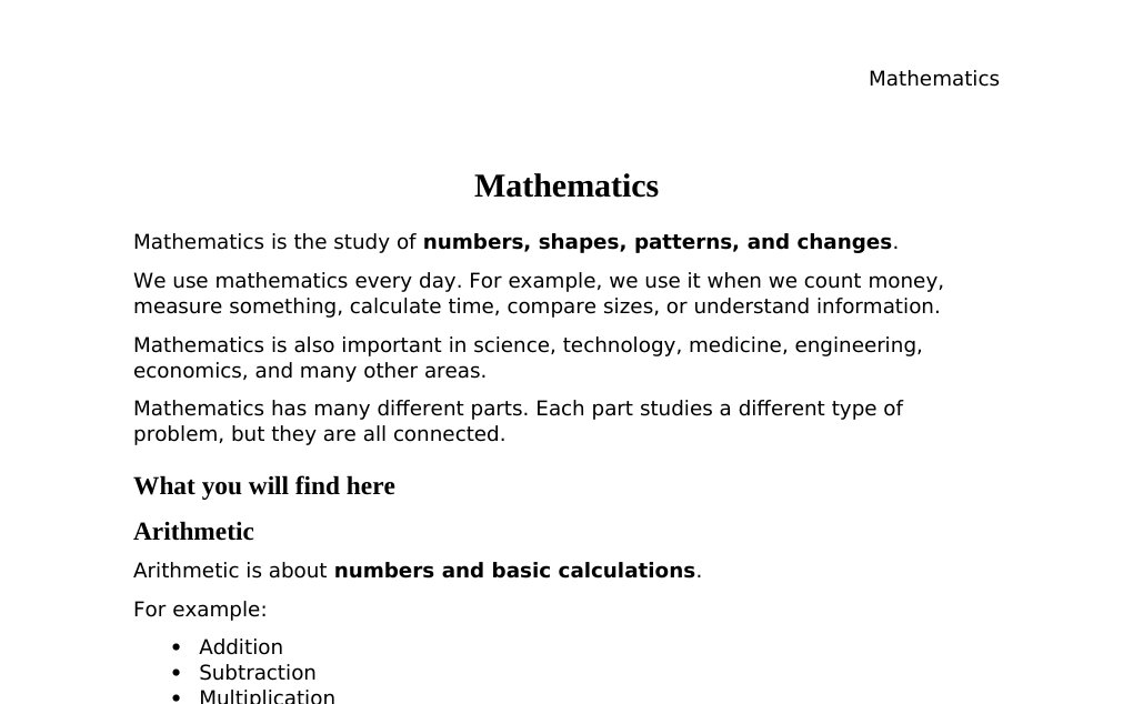 Mathematics Mathematics is the study of numbers, shapes, patterns, and changes.We use mathematics every day. For example, we use it when we count money, measure something, calculate time, compare sizes, or understand information.Mathematics is also important in science, technology, medicine, engineering, economics, and many other areas.Mathematics has many different parts. Each part studies a different type of problem, but they are all connected.What you will find here Arithmetic Arithmetic is about numbers and basic calculations. For example: Addition Subtraction Multiplication Division Fractions Percentages Algebra Algebra is about numbers and unknown values.…