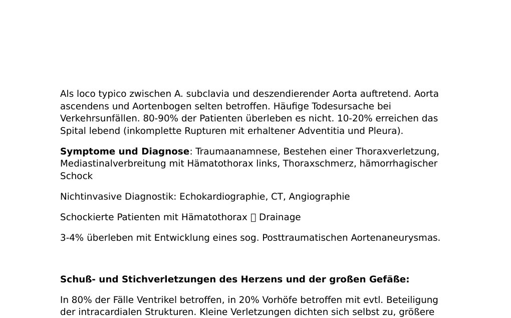Verletzungen des Herzens und der grossen GefässeDiese treten durch offene (penetrierend) oder geschlossene (stumpf) Thoraxverletzungen auf.Äußere Verletzungen fehlen bei Kompressions- und Dezelerationstraumen. Herzkontusion: Oberflächliche Hämatome, Peri-, und Epikardeinrisse.Diagnose: Anamnese, EKG-Veränderungen, CK-MB und LDH-Erhöhung, unspezifisches Thorax-Röntgen, präkordiale Schmerzen, PerikardreibenPrognose: gut Herzwandruptur: Ursachen: Stumpfes Thoraxtrauma Gleich oft im Vorhof- und VentrikelbereichAkute Ventrikelrupturen verlaufen meist letal. Primär gedeckte oder kleine imkomplette Rupturen können nach Tagen zu Herzbeutel-Tamponade führen.…