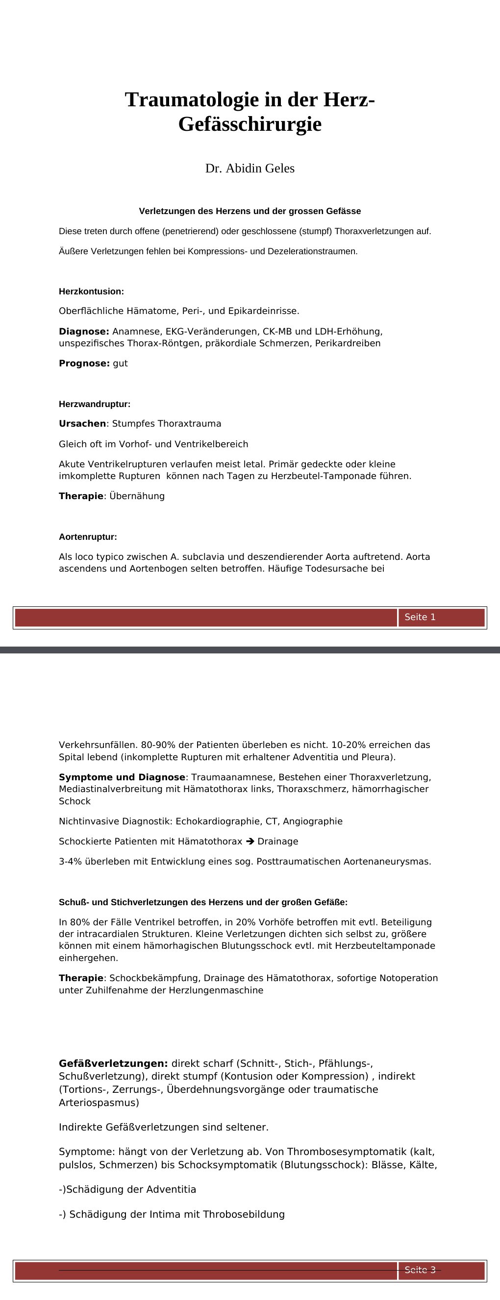 Verletzungen des Herzens und der grossen GefässeDiese treten durch offene (penetrierend) oder geschlossene (stumpf) Thoraxverletzungen auf.Äußere Verletzungen fehlen bei Kompressions- und Dezelerationstraumen. Herzkontusion: Oberflächliche Hämatome, Peri-, und Epikardeinrisse.Diagnose: Anamnese, EKG-Veränderungen, CK-MB und LDH-Erhöhung, unspezifisches Thorax-Röntgen, präkordiale Schmerzen, PerikardreibenPrognose: gut Herzwandruptur: Ursachen: Stumpfes Thoraxtrauma Gleich oft im Vorhof- und VentrikelbereichAkute Ventrikelrupturen verlaufen meist letal. Primär gedeckte oder kleine imkomplette Rupturen können nach Tagen zu Herzbeutel-Tamponade führen.…