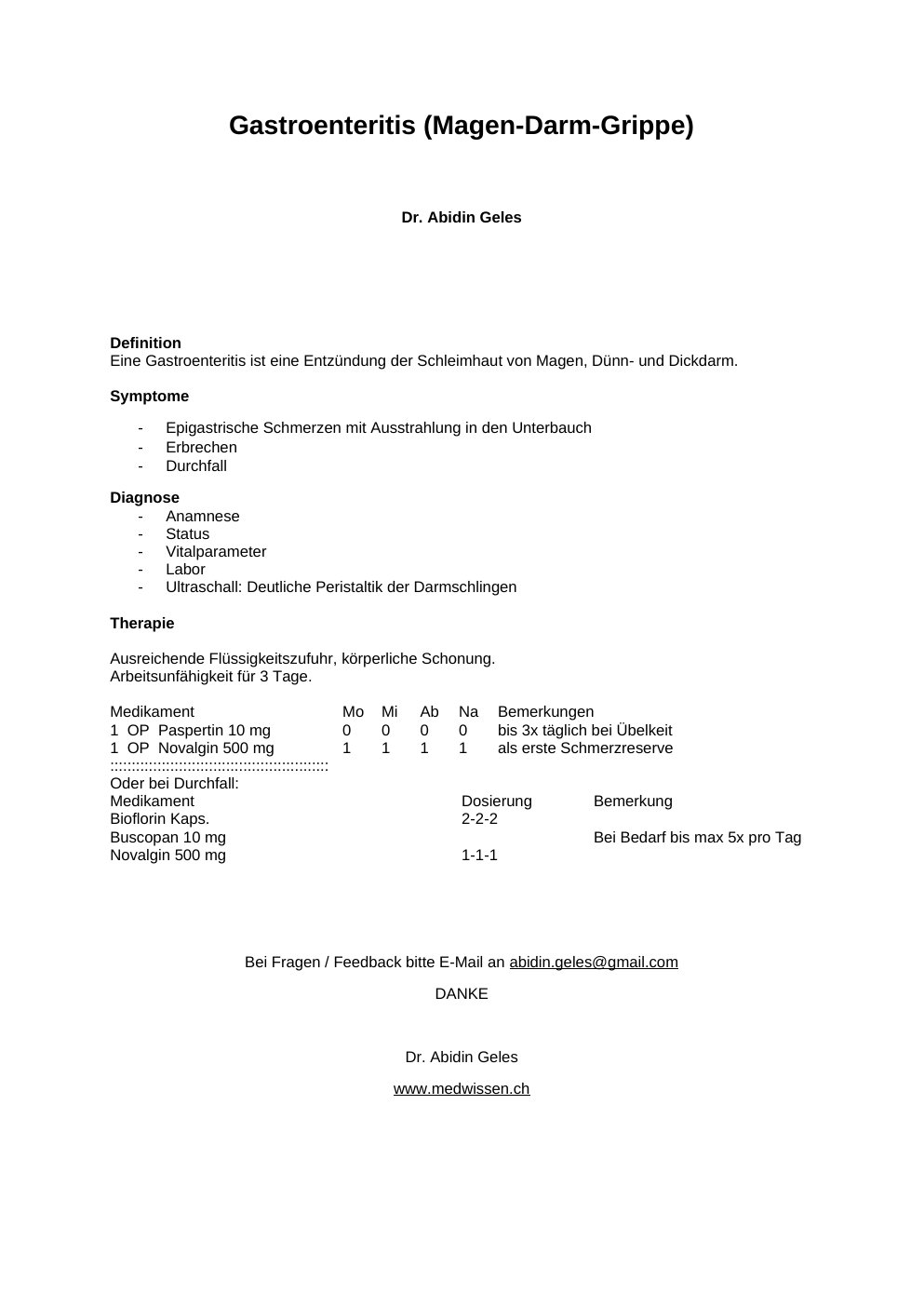 DefinitionEine Gastroenteritis ist eine Entzündung der Schleimhaut von Magen, Dünn- und Dickdarm.Symptome Epigastrische Schmerzen mit Ausstrahlung in den Unterbauch Erbrechen Durchfall Diagnose Anamnese Status Vitalparameter Labor Ultraschall: Deutliche Peristaltik der Darmschlingen Therapie Ausreichende Flüssigkeitszufuhr, körperliche Schonung. Arbeitsunfähigkeit für 3 Tage. Medikament Mo Mi Ab Na Bemerkungen 1 OP Paspertin 10 mg 0 0 0 0 bis 3x täglich bei Übelkeit 1 OP Novalgin 500 mg 1 1 1 1 als erste Schmerzreserve ::::::::::::::::::::::::::::::::::::::::::::::::::: Oder bei Durchfall: Medikament<w:t>Dosierung<w:t>Bemerkung Bioflorin Kaps.<w:t>2-2-2 Buscopan 10 mg<w:t xml:space="preserve">Bei Bedarf bis max 5x pro Tag Novalgin 500 mg<w:t>1-1-1