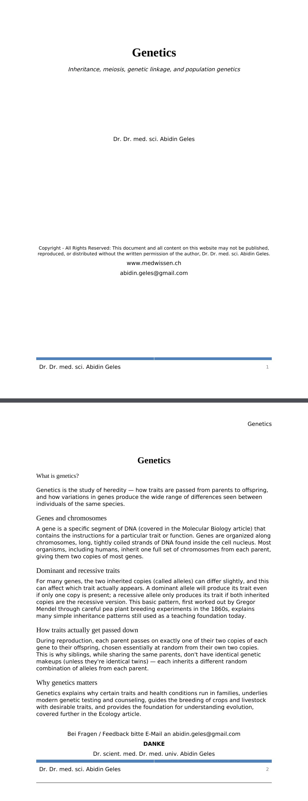 Inheritance, meiosis, genetic linkage, and population genetics Dr. Dr. med. sci. Abidin GelesCopyright - All Rights Reserved: This document and all content on this website may not be published, reproduced, or distributed without the written permission of the author, Dr. Dr. med. sci. Abidin Geles.www.medwissen.ch Genetics What is genetics?Genetics is the study of heredity — how traits are passed from parents to offspring, and how variations in genes produce the wide range of differences seen between individuals of the same species.…