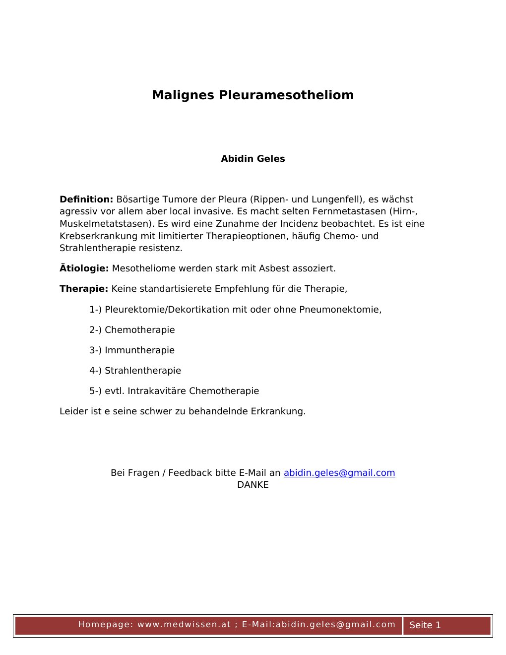 Abidin GelesDefinition: Bösartige Tumore der Pleura (Rippen- und Lungenfell), es wächst agressiv vor allem aber local invasive. Es macht selten Fernmetastasen (Hirn-, Muskelmetatstasen). Es wird eine Zunahme der Incidenz beobachtet. Es ist eine Krebserkrankung mit limitierter Therapieoptionen, häufig Chemo- und Strahlentherapie resistenz.Ätiologie: Mesotheliome werden stark mit Asbest assoziert. Therapie: Keine standartisierete Empfehlung für die Therapie, 1-) Pleurektomie/Dekortikation mit oder ohne Pneumonektomie, 2-) Chemotherapie 3-) Immuntherapie 4-) Strahlentherapie 5-) evtl…