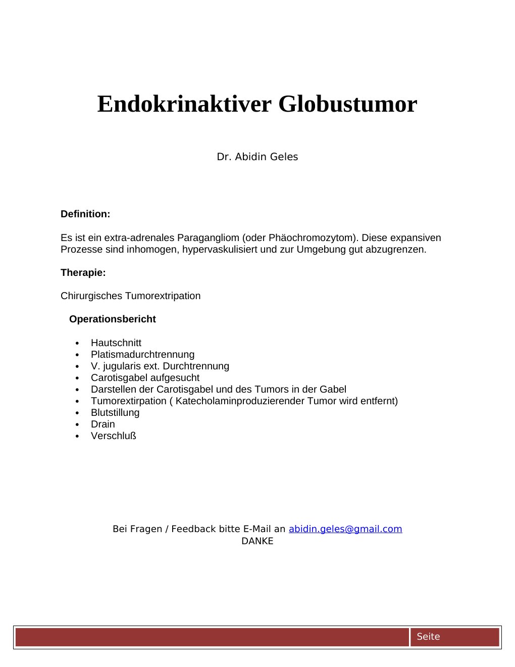 Definition: Es ist ein extra-adrenales Paragangliom (oder Phäochromozytom). Diese expansiven Prozesse sind inhomogen, hypervaskulisiert und zur Umgebung gut abzugrenzen.Therapie: Chirurgisches Tumorextripation Operationsbericht Hautschnitt Platismadurchtrennung V. jugularis ext. Durchtrennung Carotisgabel aufgesucht Darstellen der Carotisgabel und des Tumors in der Gabel Tumorextirpation ( Katecholaminproduzierender Tumor wird entfernt) Blutstillung Drain Verschluß …