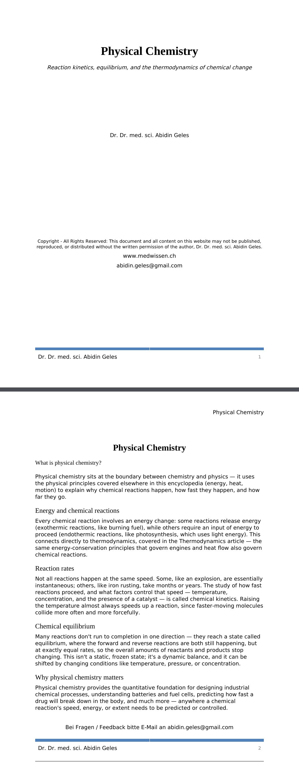 Reaction kinetics, equilibrium, and the thermodynamics of chemical change Dr. Dr. med. sci. Abidin GelesCopyright - All Rights Reserved: This document and all content on this website may not be published, reproduced, or distributed without the written permission of the author, Dr. Dr. med. sci. Abidin Geles.www.medwissen.ch Physical Chemistry What is physical chemistry?Physical chemistry sits at the boundary between chemistry and physics — it uses the physical principles covered elsewhere in this encyclopedia (energy, heat, motion) to explain why chemical reactions happen, how fast they happen, and how far they go.…