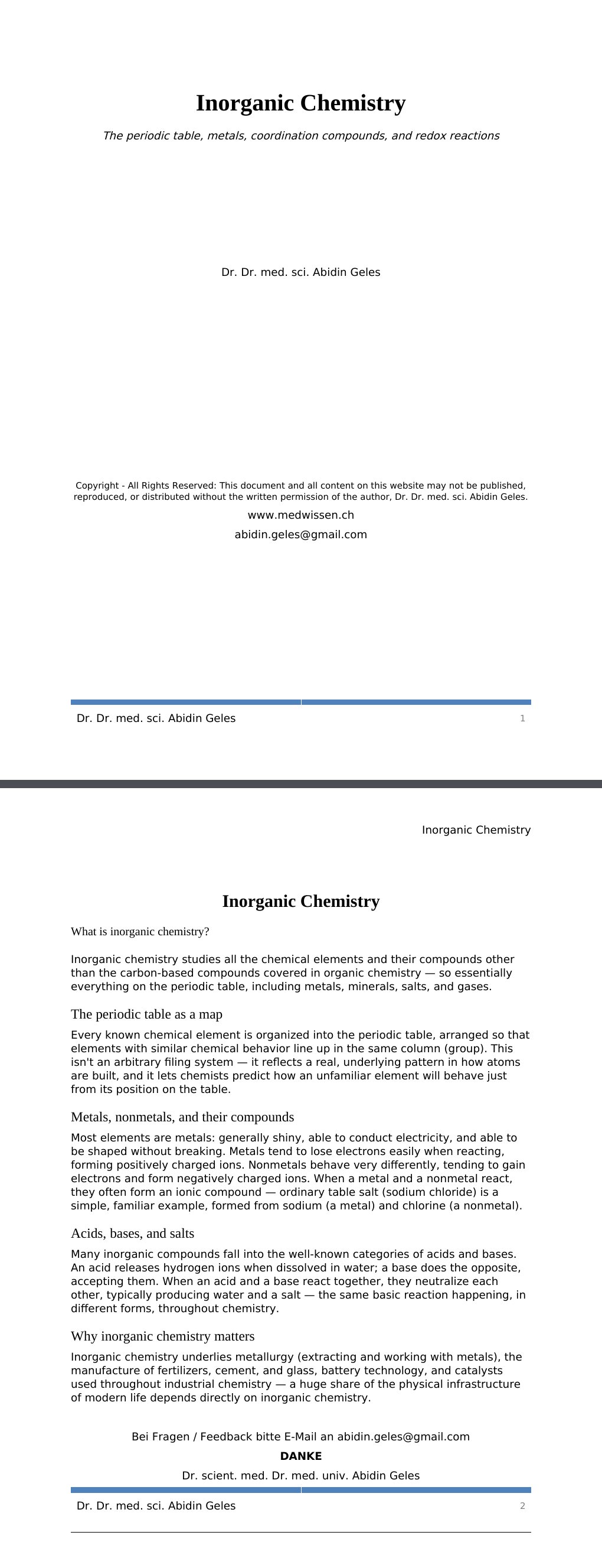 The periodic table, metals, coordination compounds, and redox reactions Dr. Dr. med. sci. Abidin GelesCopyright - All Rights Reserved: This document and all content on this website may not be published, reproduced, or distributed without the written permission of the author, Dr. Dr. med. sci. Abidin Geles.www.medwissen.ch Inorganic Chemistry What is inorganic chemistry?Inorganic chemistry studies all the chemical elements and their compounds other than the carbon-based compounds covered in organic chemistry — so essentially everything on the periodic table, including metals, minerals, salts, and gases.…